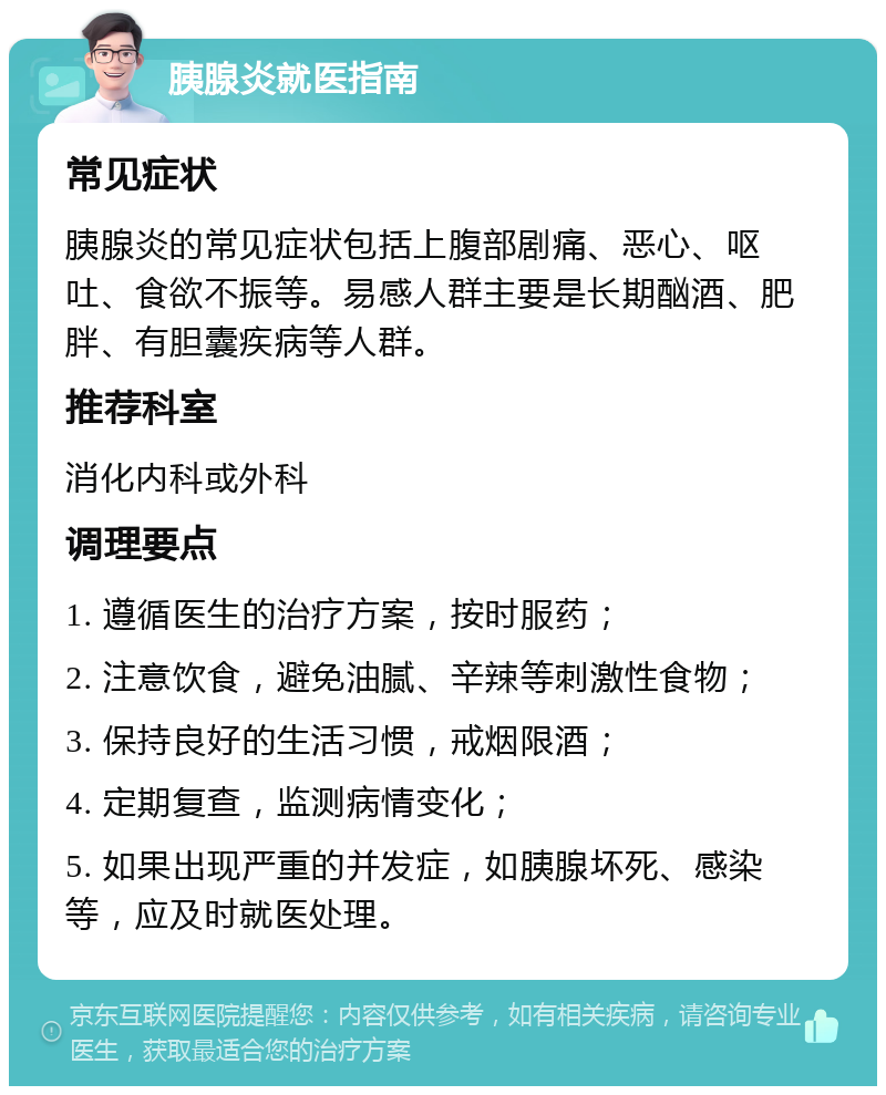 胰腺炎就医指南 常见症状 胰腺炎的常见症状包括上腹部剧痛、恶心、呕吐、食欲不振等。易感人群主要是长期酗酒、肥胖、有胆囊疾病等人群。 推荐科室 消化内科或外科 调理要点 1. 遵循医生的治疗方案，按时服药； 2. 注意饮食，避免油腻、辛辣等刺激性食物； 3. 保持良好的生活习惯，戒烟限酒； 4. 定期复查，监测病情变化； 5. 如果出现严重的并发症，如胰腺坏死、感染等，应及时就医处理。