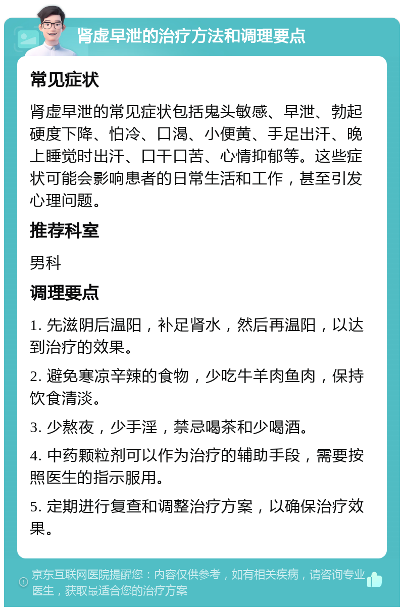 肾虚早泄的治疗方法和调理要点 常见症状 肾虚早泄的常见症状包括鬼头敏感、早泄、勃起硬度下降、怕冷、口渴、小便黄、手足出汗、晚上睡觉时出汗、口干口苦、心情抑郁等。这些症状可能会影响患者的日常生活和工作，甚至引发心理问题。 推荐科室 男科 调理要点 1. 先滋阴后温阳，补足肾水，然后再温阳，以达到治疗的效果。 2. 避免寒凉辛辣的食物，少吃牛羊肉鱼肉，保持饮食清淡。 3. 少熬夜，少手淫，禁忌喝茶和少喝酒。 4. 中药颗粒剂可以作为治疗的辅助手段，需要按照医生的指示服用。 5. 定期进行复查和调整治疗方案，以确保治疗效果。