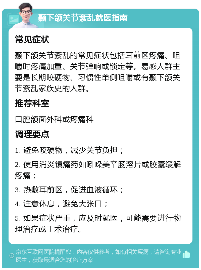 颞下颌关节紊乱就医指南 常见症状 颞下颌关节紊乱的常见症状包括耳前区疼痛、咀嚼时疼痛加重、关节弹响或锁定等。易感人群主要是长期咬硬物、习惯性单侧咀嚼或有颞下颌关节紊乱家族史的人群。 推荐科室 口腔颌面外科或疼痛科 调理要点 1. 避免咬硬物，减少关节负担； 2. 使用消炎镇痛药如吲哚美辛肠溶片或胶囊缓解疼痛； 3. 热敷耳前区，促进血液循环； 4. 注意休息，避免大张口； 5. 如果症状严重，应及时就医，可能需要进行物理治疗或手术治疗。