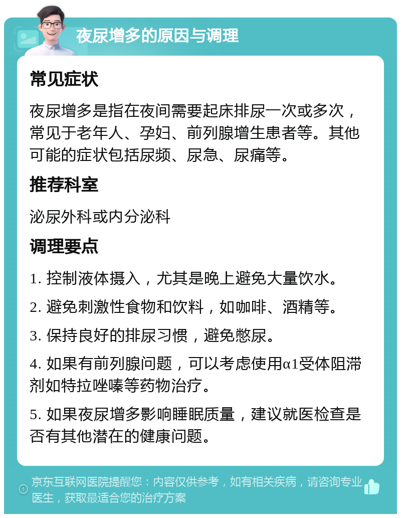 夜尿增多的原因与调理 常见症状 夜尿增多是指在夜间需要起床排尿一次或多次，常见于老年人、孕妇、前列腺增生患者等。其他可能的症状包括尿频、尿急、尿痛等。 推荐科室 泌尿外科或内分泌科 调理要点 1. 控制液体摄入，尤其是晚上避免大量饮水。 2. 避免刺激性食物和饮料，如咖啡、酒精等。 3. 保持良好的排尿习惯，避免憋尿。 4. 如果有前列腺问题，可以考虑使用α1受体阻滞剂如特拉唑嗪等药物治疗。 5. 如果夜尿增多影响睡眠质量，建议就医检查是否有其他潜在的健康问题。