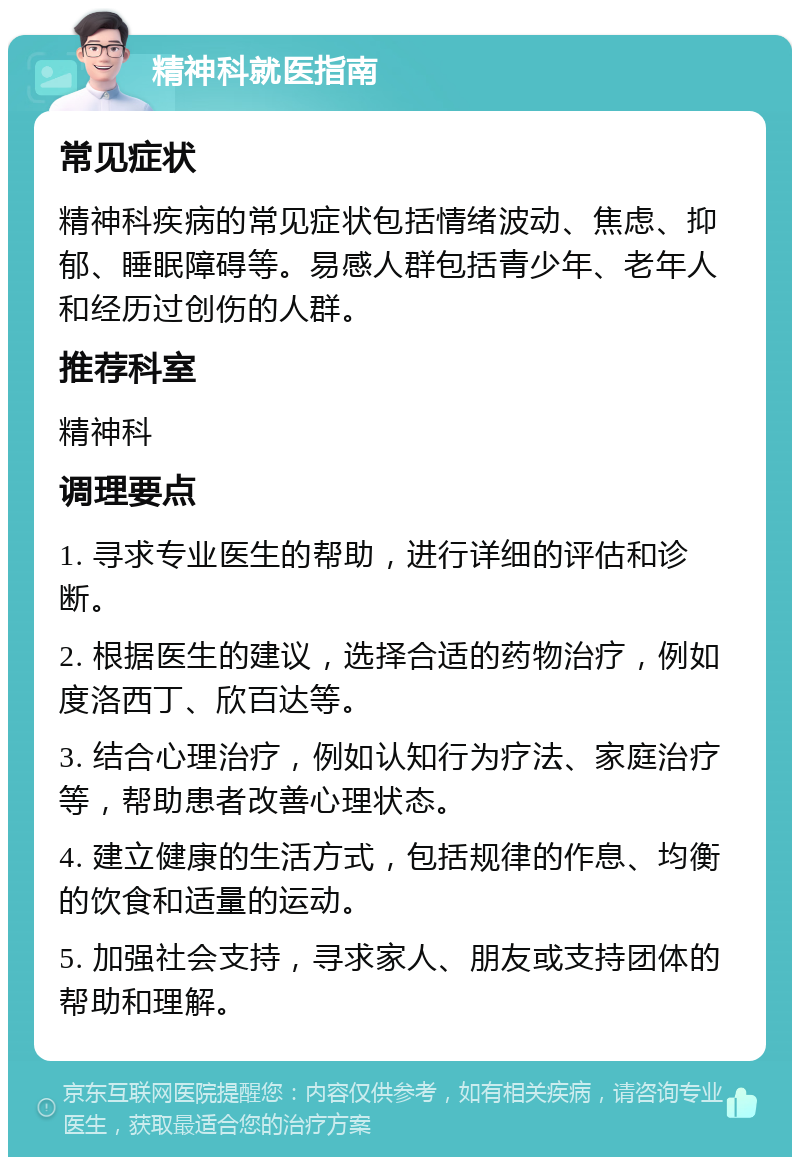 精神科就医指南 常见症状 精神科疾病的常见症状包括情绪波动、焦虑、抑郁、睡眠障碍等。易感人群包括青少年、老年人和经历过创伤的人群。 推荐科室 精神科 调理要点 1. 寻求专业医生的帮助，进行详细的评估和诊断。 2. 根据医生的建议，选择合适的药物治疗，例如度洛西丁、欣百达等。 3. 结合心理治疗，例如认知行为疗法、家庭治疗等，帮助患者改善心理状态。 4. 建立健康的生活方式，包括规律的作息、均衡的饮食和适量的运动。 5. 加强社会支持，寻求家人、朋友或支持团体的帮助和理解。