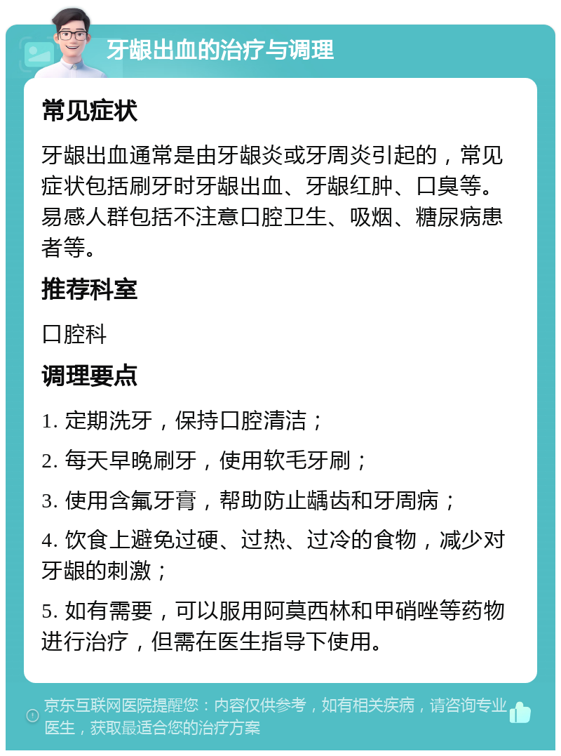 牙龈出血的治疗与调理 常见症状 牙龈出血通常是由牙龈炎或牙周炎引起的，常见症状包括刷牙时牙龈出血、牙龈红肿、口臭等。易感人群包括不注意口腔卫生、吸烟、糖尿病患者等。 推荐科室 口腔科 调理要点 1. 定期洗牙，保持口腔清洁； 2. 每天早晚刷牙，使用软毛牙刷； 3. 使用含氟牙膏，帮助防止龋齿和牙周病； 4. 饮食上避免过硬、过热、过冷的食物，减少对牙龈的刺激； 5. 如有需要，可以服用阿莫西林和甲硝唑等药物进行治疗，但需在医生指导下使用。