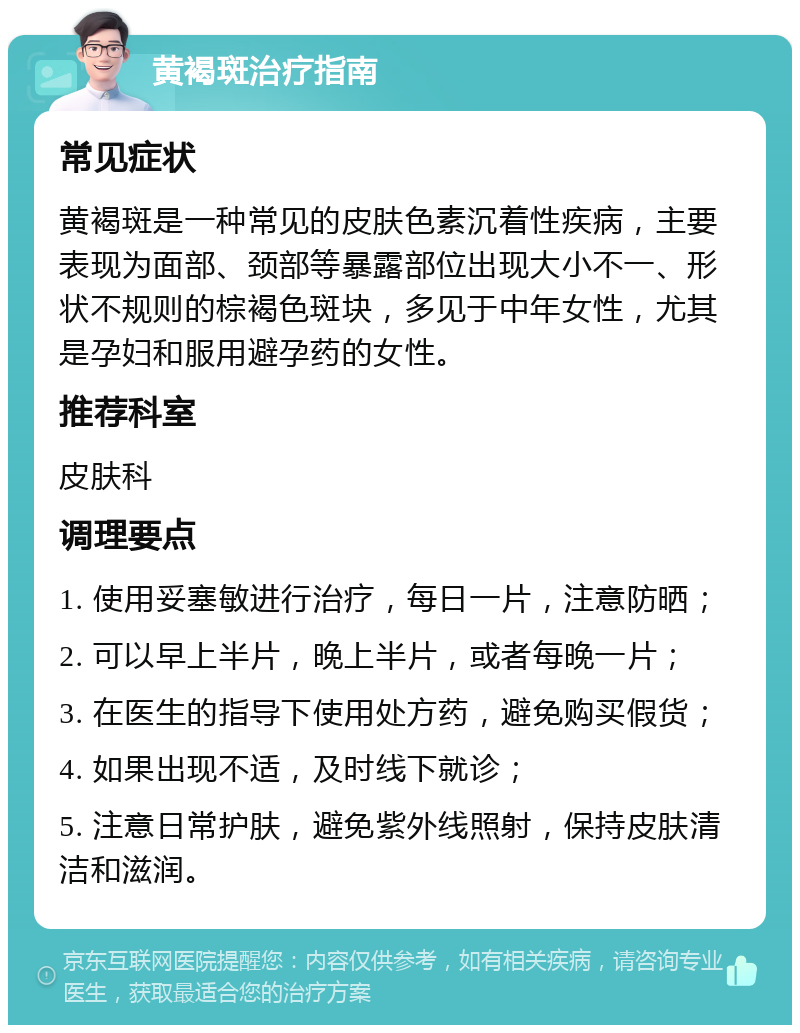 黄褐斑治疗指南 常见症状 黄褐斑是一种常见的皮肤色素沉着性疾病，主要表现为面部、颈部等暴露部位出现大小不一、形状不规则的棕褐色斑块，多见于中年女性，尤其是孕妇和服用避孕药的女性。 推荐科室 皮肤科 调理要点 1. 使用妥塞敏进行治疗，每日一片，注意防晒； 2. 可以早上半片，晚上半片，或者每晚一片； 3. 在医生的指导下使用处方药，避免购买假货； 4. 如果出现不适，及时线下就诊； 5. 注意日常护肤，避免紫外线照射，保持皮肤清洁和滋润。