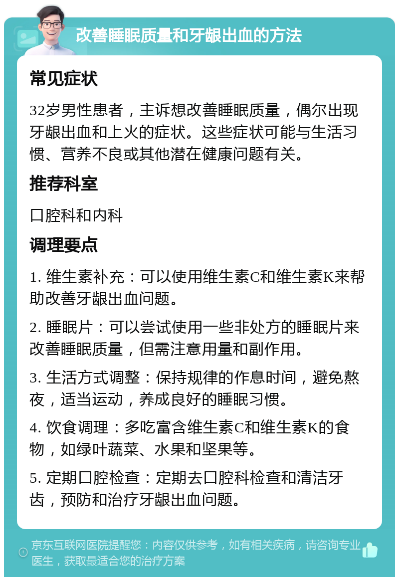 改善睡眠质量和牙龈出血的方法 常见症状 32岁男性患者，主诉想改善睡眠质量，偶尔出现牙龈出血和上火的症状。这些症状可能与生活习惯、营养不良或其他潜在健康问题有关。 推荐科室 口腔科和内科 调理要点 1. 维生素补充：可以使用维生素C和维生素K来帮助改善牙龈出血问题。 2. 睡眠片：可以尝试使用一些非处方的睡眠片来改善睡眠质量，但需注意用量和副作用。 3. 生活方式调整：保持规律的作息时间，避免熬夜，适当运动，养成良好的睡眠习惯。 4. 饮食调理：多吃富含维生素C和维生素K的食物，如绿叶蔬菜、水果和坚果等。 5. 定期口腔检查：定期去口腔科检查和清洁牙齿，预防和治疗牙龈出血问题。