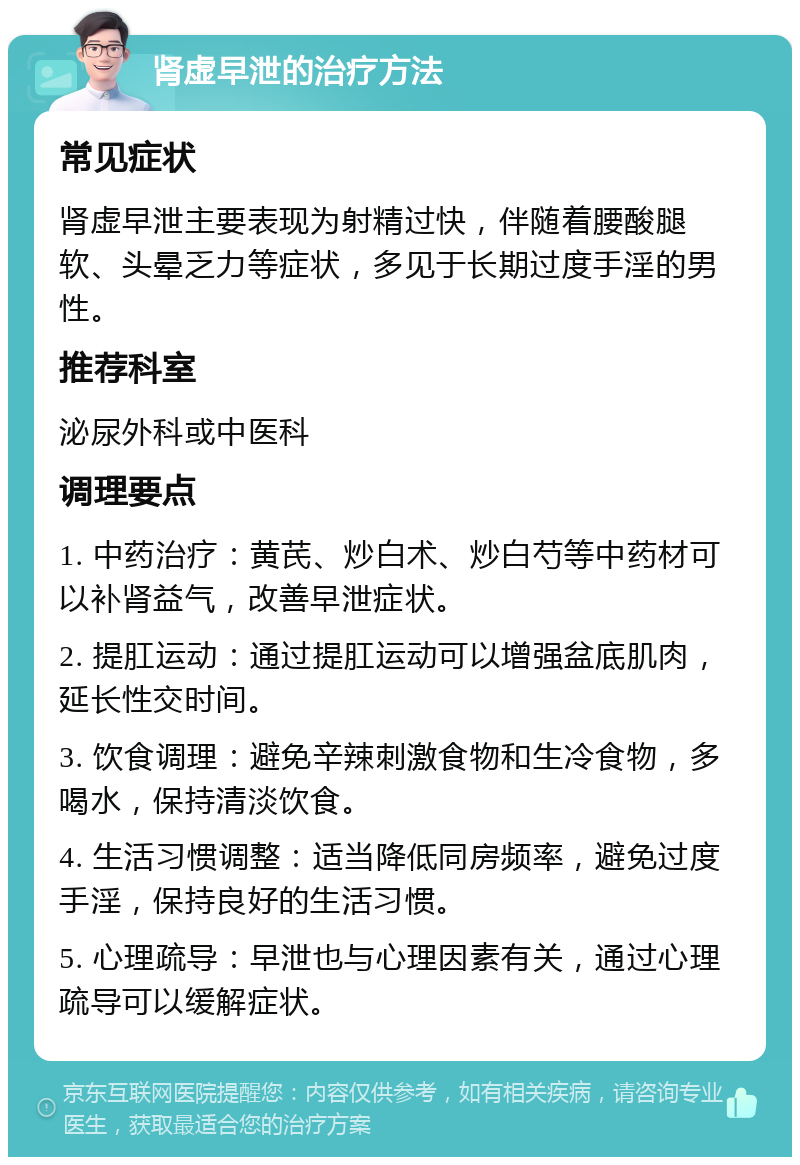 肾虚早泄的治疗方法 常见症状 肾虚早泄主要表现为射精过快，伴随着腰酸腿软、头晕乏力等症状，多见于长期过度手淫的男性。 推荐科室 泌尿外科或中医科 调理要点 1. 中药治疗：黄芪、炒白术、炒白芍等中药材可以补肾益气，改善早泄症状。 2. 提肛运动：通过提肛运动可以增强盆底肌肉，延长性交时间。 3. 饮食调理：避免辛辣刺激食物和生冷食物，多喝水，保持清淡饮食。 4. 生活习惯调整：适当降低同房频率，避免过度手淫，保持良好的生活习惯。 5. 心理疏导：早泄也与心理因素有关，通过心理疏导可以缓解症状。