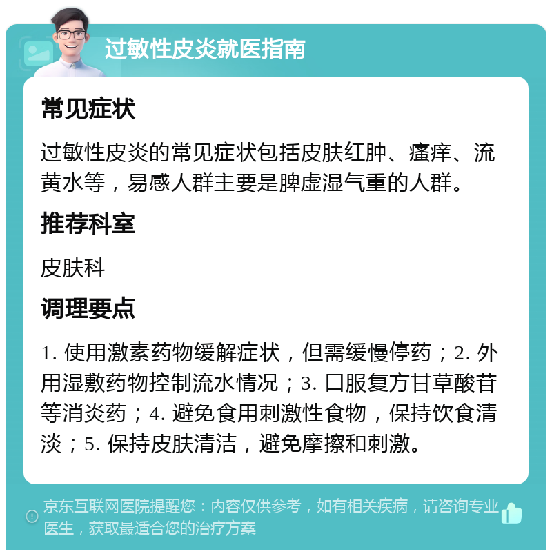 过敏性皮炎就医指南 常见症状 过敏性皮炎的常见症状包括皮肤红肿、瘙痒、流黄水等，易感人群主要是脾虚湿气重的人群。 推荐科室 皮肤科 调理要点 1. 使用激素药物缓解症状，但需缓慢停药；2. 外用湿敷药物控制流水情况；3. 口服复方甘草酸苷等消炎药；4. 避免食用刺激性食物，保持饮食清淡；5. 保持皮肤清洁，避免摩擦和刺激。