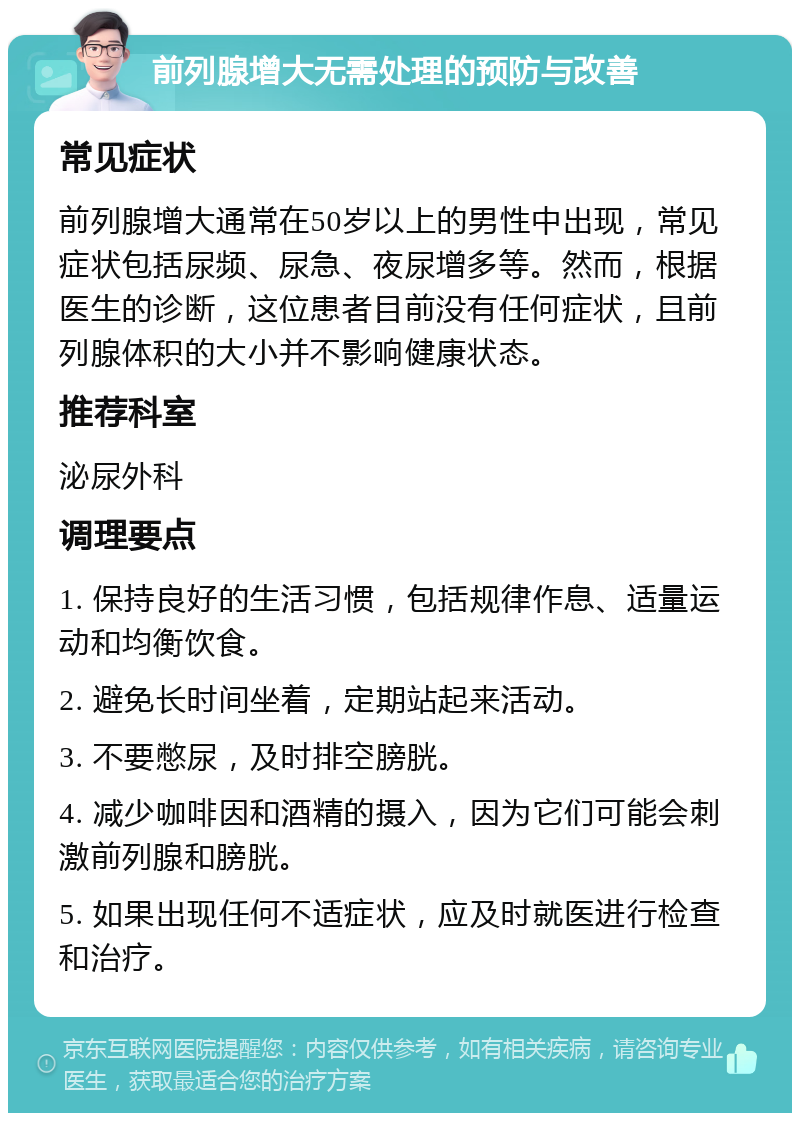 前列腺增大无需处理的预防与改善 常见症状 前列腺增大通常在50岁以上的男性中出现，常见症状包括尿频、尿急、夜尿增多等。然而，根据医生的诊断，这位患者目前没有任何症状，且前列腺体积的大小并不影响健康状态。 推荐科室 泌尿外科 调理要点 1. 保持良好的生活习惯，包括规律作息、适量运动和均衡饮食。 2. 避免长时间坐着，定期站起来活动。 3. 不要憋尿，及时排空膀胱。 4. 减少咖啡因和酒精的摄入，因为它们可能会刺激前列腺和膀胱。 5. 如果出现任何不适症状，应及时就医进行检查和治疗。