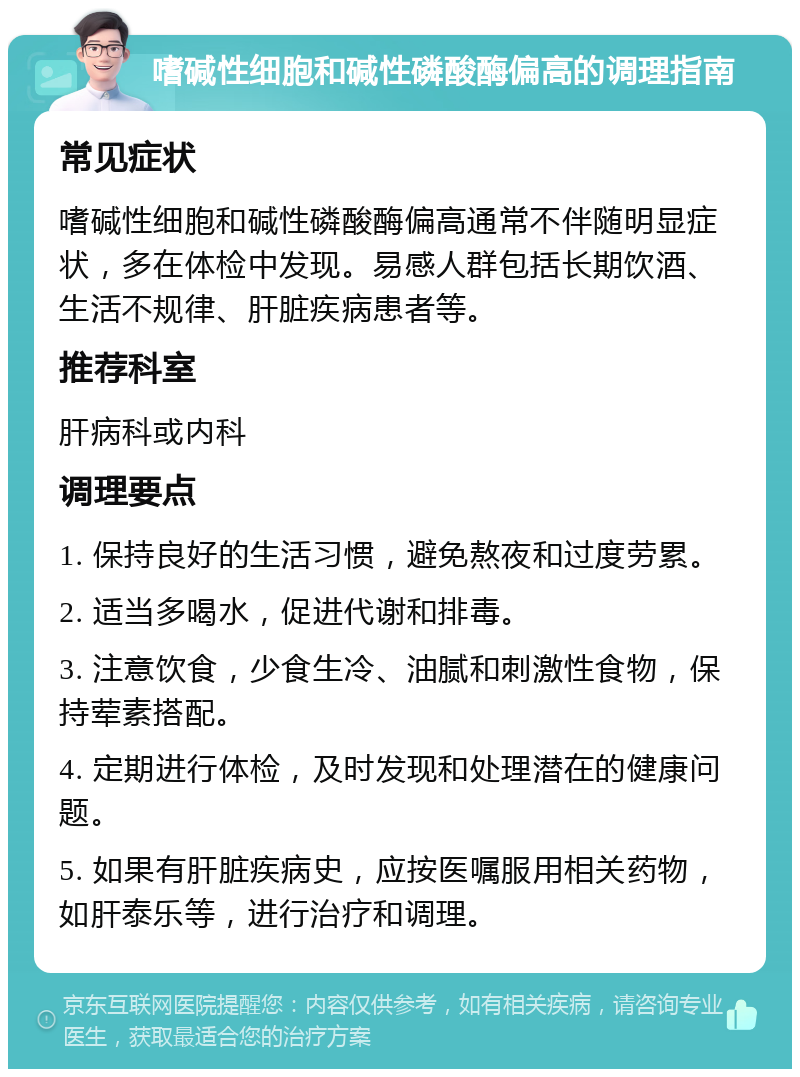 嗜碱性细胞和碱性磷酸酶偏高的调理指南 常见症状 嗜碱性细胞和碱性磷酸酶偏高通常不伴随明显症状，多在体检中发现。易感人群包括长期饮酒、生活不规律、肝脏疾病患者等。 推荐科室 肝病科或内科 调理要点 1. 保持良好的生活习惯，避免熬夜和过度劳累。 2. 适当多喝水，促进代谢和排毒。 3. 注意饮食，少食生冷、油腻和刺激性食物，保持荤素搭配。 4. 定期进行体检，及时发现和处理潜在的健康问题。 5. 如果有肝脏疾病史，应按医嘱服用相关药物，如肝泰乐等，进行治疗和调理。