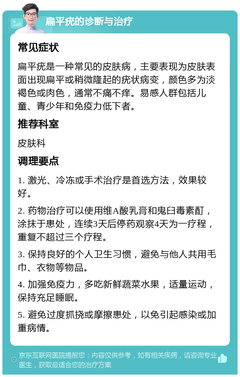 扁平疣的诊断与治疗 常见症状 扁平疣是一种常见的皮肤病，主要表现为皮肤表面出现扁平或稍微隆起的疣状病变，颜色多为淡褐色或肉色，通常不痛不痒。易感人群包括儿童、青少年和免疫力低下者。 推荐科室 皮肤科 调理要点 1. 激光、冷冻或手术治疗是首选方法，效果较好。 2. 药物治疗可以使用维A酸乳膏和鬼臼毒素酊，涂抹于患处，连续3天后停药观察4天为一疗程，重复不超过三个疗程。 3. 保持良好的个人卫生习惯，避免与他人共用毛巾、衣物等物品。 4. 加强免疫力，多吃新鲜蔬菜水果，适量运动，保持充足睡眠。 5. 避免过度抓挠或摩擦患处，以免引起感染或加重病情。