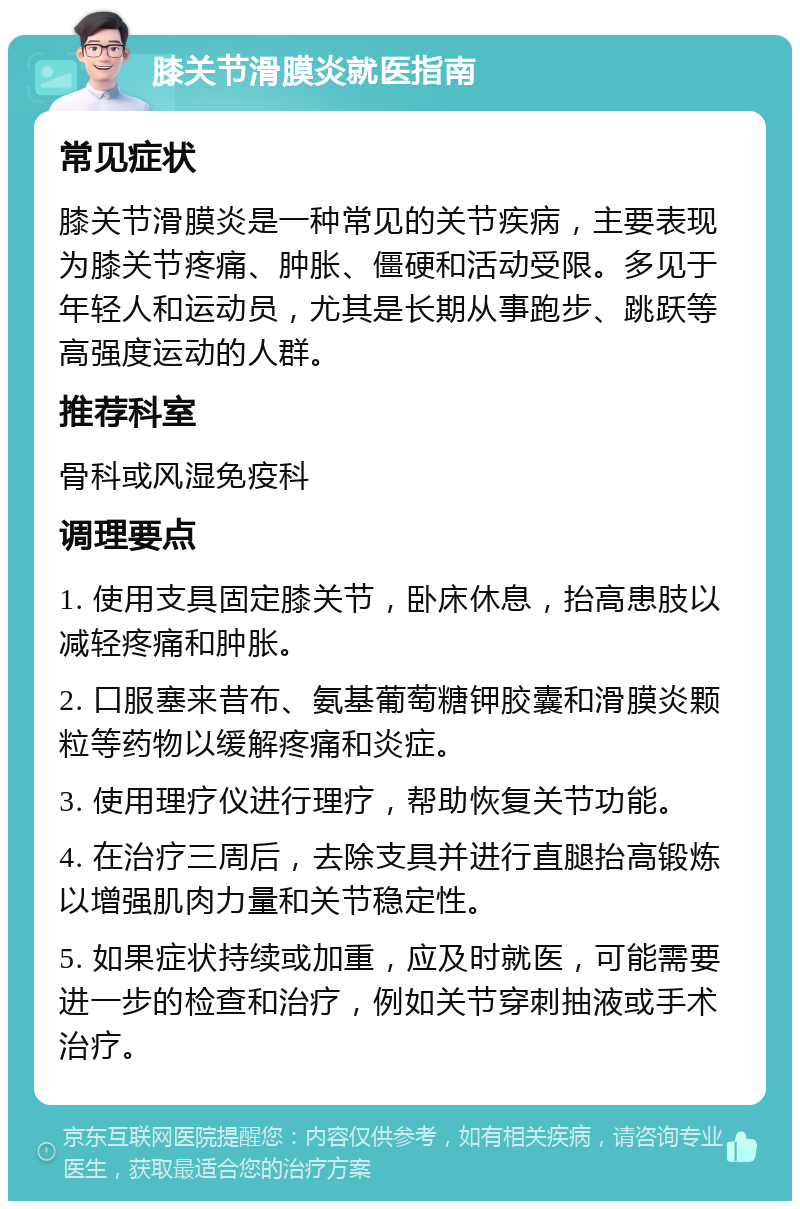 膝关节滑膜炎就医指南 常见症状 膝关节滑膜炎是一种常见的关节疾病，主要表现为膝关节疼痛、肿胀、僵硬和活动受限。多见于年轻人和运动员，尤其是长期从事跑步、跳跃等高强度运动的人群。 推荐科室 骨科或风湿免疫科 调理要点 1. 使用支具固定膝关节，卧床休息，抬高患肢以减轻疼痛和肿胀。 2. 口服塞来昔布、氨基葡萄糖钾胶囊和滑膜炎颗粒等药物以缓解疼痛和炎症。 3. 使用理疗仪进行理疗，帮助恢复关节功能。 4. 在治疗三周后，去除支具并进行直腿抬高锻炼以增强肌肉力量和关节稳定性。 5. 如果症状持续或加重，应及时就医，可能需要进一步的检查和治疗，例如关节穿刺抽液或手术治疗。