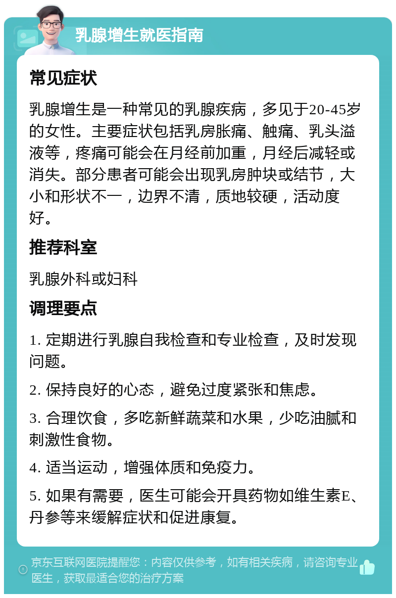 乳腺增生就医指南 常见症状 乳腺增生是一种常见的乳腺疾病，多见于20-45岁的女性。主要症状包括乳房胀痛、触痛、乳头溢液等，疼痛可能会在月经前加重，月经后减轻或消失。部分患者可能会出现乳房肿块或结节，大小和形状不一，边界不清，质地较硬，活动度好。 推荐科室 乳腺外科或妇科 调理要点 1. 定期进行乳腺自我检查和专业检查，及时发现问题。 2. 保持良好的心态，避免过度紧张和焦虑。 3. 合理饮食，多吃新鲜蔬菜和水果，少吃油腻和刺激性食物。 4. 适当运动，增强体质和免疫力。 5. 如果有需要，医生可能会开具药物如维生素E、丹参等来缓解症状和促进康复。