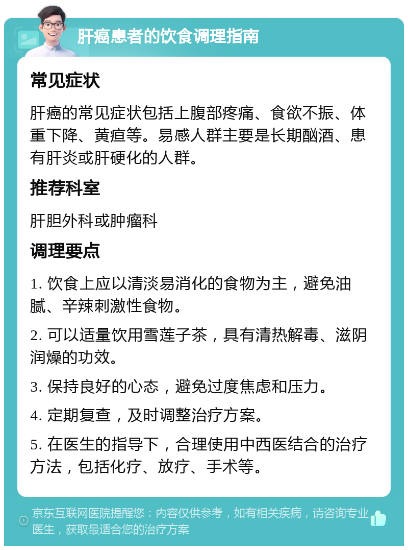 肝癌患者的饮食调理指南 常见症状 肝癌的常见症状包括上腹部疼痛、食欲不振、体重下降、黄疸等。易感人群主要是长期酗酒、患有肝炎或肝硬化的人群。 推荐科室 肝胆外科或肿瘤科 调理要点 1. 饮食上应以清淡易消化的食物为主，避免油腻、辛辣刺激性食物。 2. 可以适量饮用雪莲子茶，具有清热解毒、滋阴润燥的功效。 3. 保持良好的心态，避免过度焦虑和压力。 4. 定期复查，及时调整治疗方案。 5. 在医生的指导下，合理使用中西医结合的治疗方法，包括化疗、放疗、手术等。