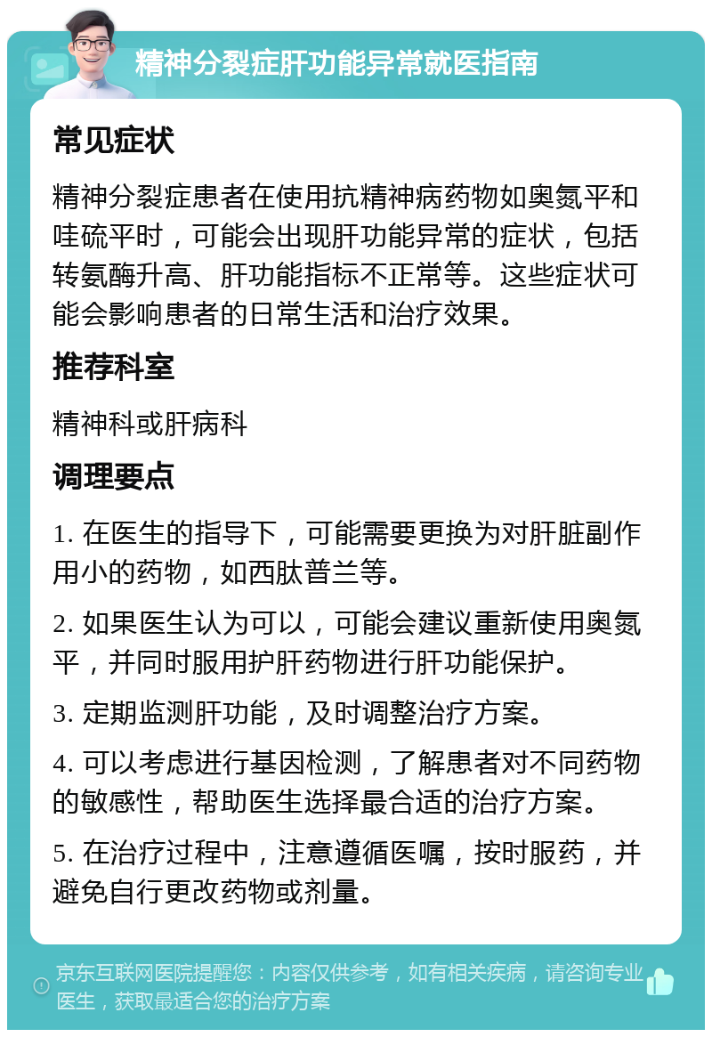 精神分裂症肝功能异常就医指南 常见症状 精神分裂症患者在使用抗精神病药物如奥氮平和哇硫平时，可能会出现肝功能异常的症状，包括转氨酶升高、肝功能指标不正常等。这些症状可能会影响患者的日常生活和治疗效果。 推荐科室 精神科或肝病科 调理要点 1. 在医生的指导下，可能需要更换为对肝脏副作用小的药物，如西肽普兰等。 2. 如果医生认为可以，可能会建议重新使用奥氮平，并同时服用护肝药物进行肝功能保护。 3. 定期监测肝功能，及时调整治疗方案。 4. 可以考虑进行基因检测，了解患者对不同药物的敏感性，帮助医生选择最合适的治疗方案。 5. 在治疗过程中，注意遵循医嘱，按时服药，并避免自行更改药物或剂量。