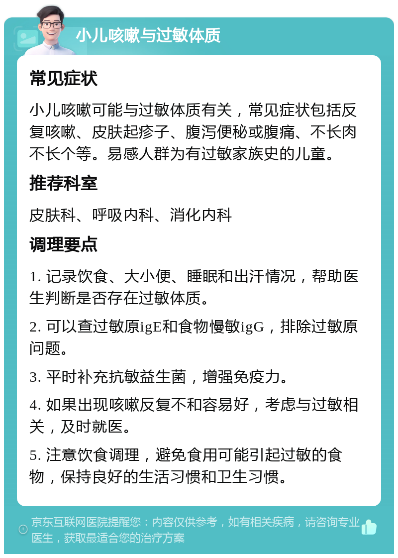 小儿咳嗽与过敏体质 常见症状 小儿咳嗽可能与过敏体质有关，常见症状包括反复咳嗽、皮肤起疹子、腹泻便秘或腹痛、不长肉不长个等。易感人群为有过敏家族史的儿童。 推荐科室 皮肤科、呼吸内科、消化内科 调理要点 1. 记录饮食、大小便、睡眠和出汗情况，帮助医生判断是否存在过敏体质。 2. 可以查过敏原igE和食物慢敏igG，排除过敏原问题。 3. 平时补充抗敏益生菌，增强免疫力。 4. 如果出现咳嗽反复不和容易好，考虑与过敏相关，及时就医。 5. 注意饮食调理，避免食用可能引起过敏的食物，保持良好的生活习惯和卫生习惯。