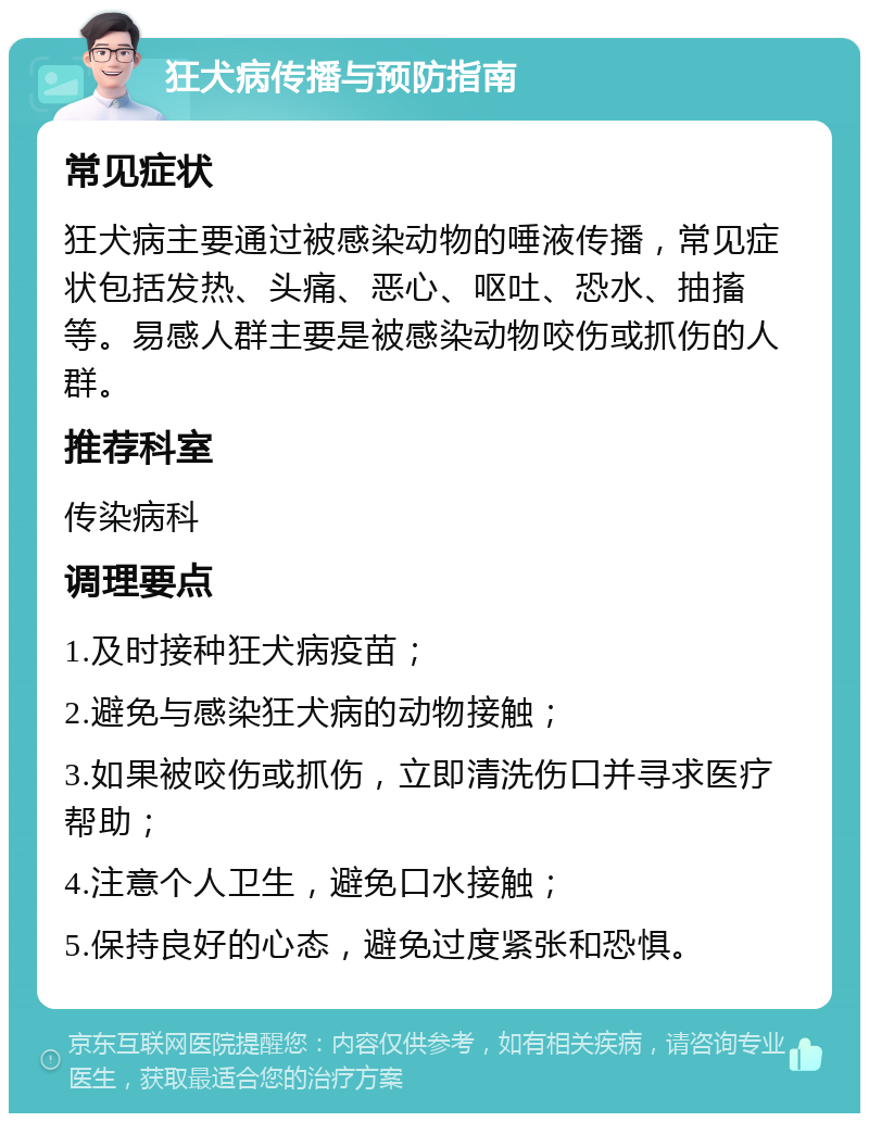 狂犬病传播与预防指南 常见症状 狂犬病主要通过被感染动物的唾液传播，常见症状包括发热、头痛、恶心、呕吐、恐水、抽搐等。易感人群主要是被感染动物咬伤或抓伤的人群。 推荐科室 传染病科 调理要点 1.及时接种狂犬病疫苗； 2.避免与感染狂犬病的动物接触； 3.如果被咬伤或抓伤，立即清洗伤口并寻求医疗帮助； 4.注意个人卫生，避免口水接触； 5.保持良好的心态，避免过度紧张和恐惧。