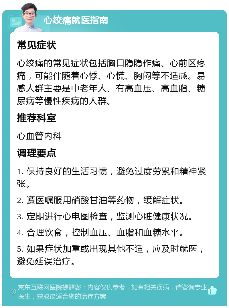 心绞痛就医指南 常见症状 心绞痛的常见症状包括胸口隐隐作痛、心前区疼痛，可能伴随着心悸、心慌、胸闷等不适感。易感人群主要是中老年人、有高血压、高血脂、糖尿病等慢性疾病的人群。 推荐科室 心血管内科 调理要点 1. 保持良好的生活习惯，避免过度劳累和精神紧张。 2. 遵医嘱服用硝酸甘油等药物，缓解症状。 3. 定期进行心电图检查，监测心脏健康状况。 4. 合理饮食，控制血压、血脂和血糖水平。 5. 如果症状加重或出现其他不适，应及时就医，避免延误治疗。