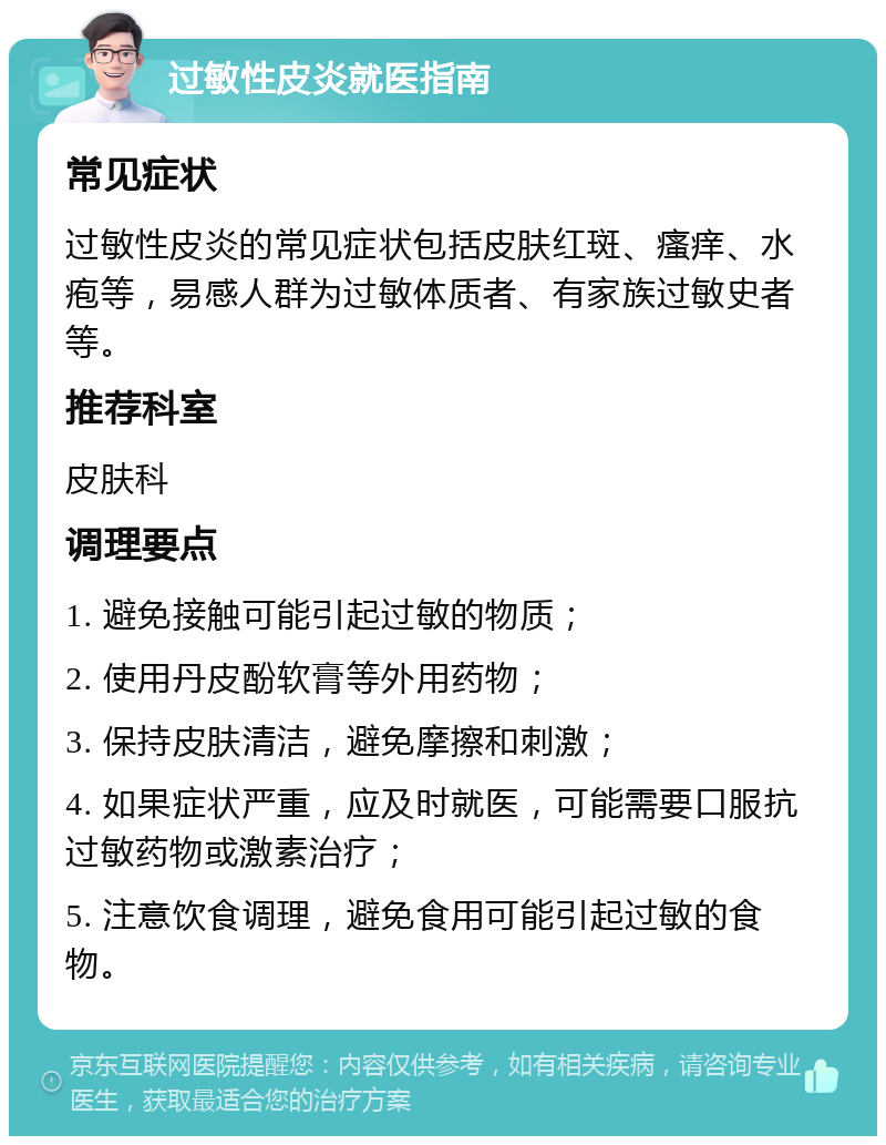 过敏性皮炎就医指南 常见症状 过敏性皮炎的常见症状包括皮肤红斑、瘙痒、水疱等，易感人群为过敏体质者、有家族过敏史者等。 推荐科室 皮肤科 调理要点 1. 避免接触可能引起过敏的物质； 2. 使用丹皮酚软膏等外用药物； 3. 保持皮肤清洁，避免摩擦和刺激； 4. 如果症状严重，应及时就医，可能需要口服抗过敏药物或激素治疗； 5. 注意饮食调理，避免食用可能引起过敏的食物。