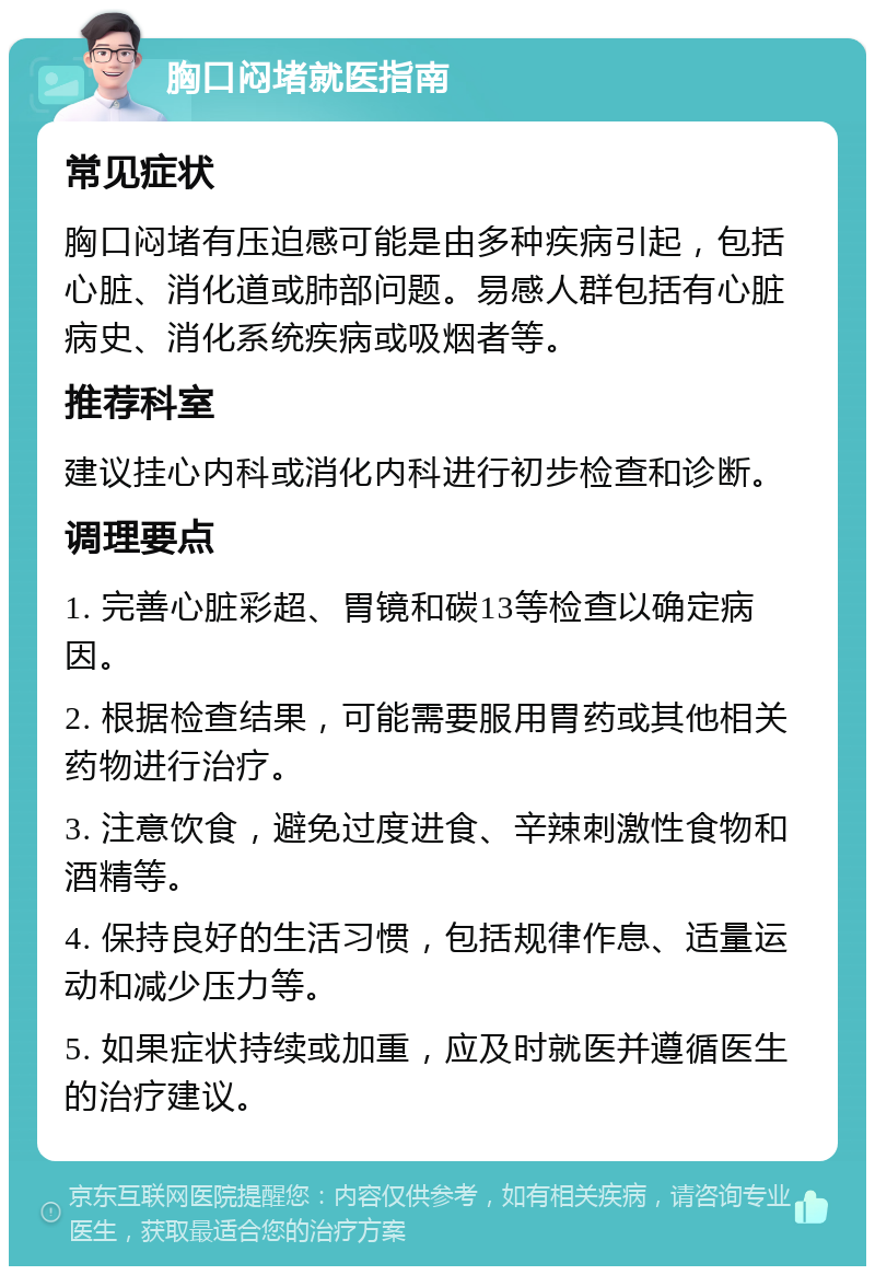 胸口闷堵就医指南 常见症状 胸口闷堵有压迫感可能是由多种疾病引起，包括心脏、消化道或肺部问题。易感人群包括有心脏病史、消化系统疾病或吸烟者等。 推荐科室 建议挂心内科或消化内科进行初步检查和诊断。 调理要点 1. 完善心脏彩超、胃镜和碳13等检查以确定病因。 2. 根据检查结果，可能需要服用胃药或其他相关药物进行治疗。 3. 注意饮食，避免过度进食、辛辣刺激性食物和酒精等。 4. 保持良好的生活习惯，包括规律作息、适量运动和减少压力等。 5. 如果症状持续或加重，应及时就医并遵循医生的治疗建议。