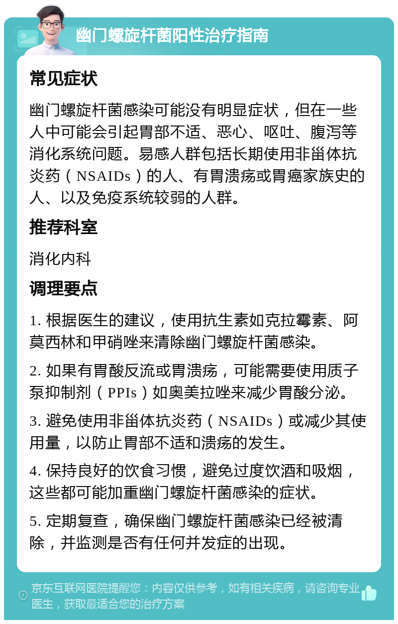 幽门螺旋杆菌阳性治疗指南 常见症状 幽门螺旋杆菌感染可能没有明显症状，但在一些人中可能会引起胃部不适、恶心、呕吐、腹泻等消化系统问题。易感人群包括长期使用非甾体抗炎药（NSAIDs）的人、有胃溃疡或胃癌家族史的人、以及免疫系统较弱的人群。 推荐科室 消化内科 调理要点 1. 根据医生的建议，使用抗生素如克拉霉素、阿莫西林和甲硝唑来清除幽门螺旋杆菌感染。 2. 如果有胃酸反流或胃溃疡，可能需要使用质子泵抑制剂（PPIs）如奥美拉唑来减少胃酸分泌。 3. 避免使用非甾体抗炎药（NSAIDs）或减少其使用量，以防止胃部不适和溃疡的发生。 4. 保持良好的饮食习惯，避免过度饮酒和吸烟，这些都可能加重幽门螺旋杆菌感染的症状。 5. 定期复查，确保幽门螺旋杆菌感染已经被清除，并监测是否有任何并发症的出现。