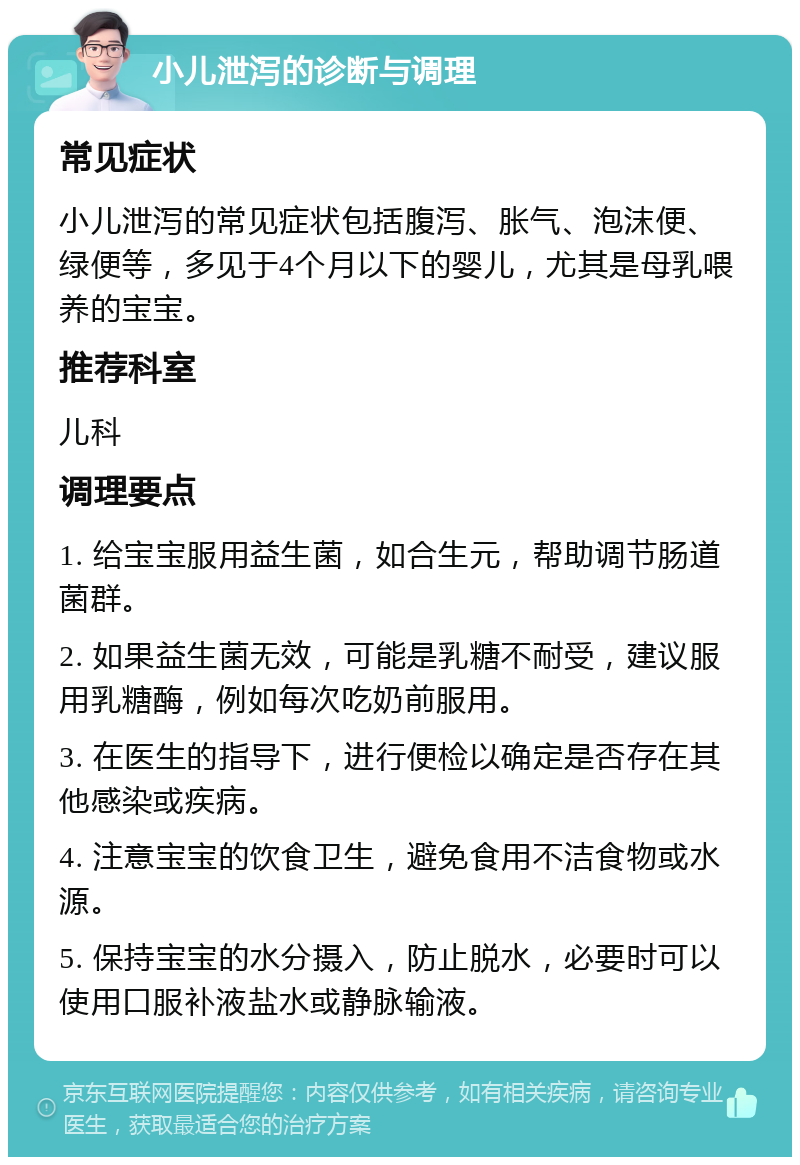 小儿泄泻的诊断与调理 常见症状 小儿泄泻的常见症状包括腹泻、胀气、泡沫便、绿便等，多见于4个月以下的婴儿，尤其是母乳喂养的宝宝。 推荐科室 儿科 调理要点 1. 给宝宝服用益生菌，如合生元，帮助调节肠道菌群。 2. 如果益生菌无效，可能是乳糖不耐受，建议服用乳糖酶，例如每次吃奶前服用。 3. 在医生的指导下，进行便检以确定是否存在其他感染或疾病。 4. 注意宝宝的饮食卫生，避免食用不洁食物或水源。 5. 保持宝宝的水分摄入，防止脱水，必要时可以使用口服补液盐水或静脉输液。