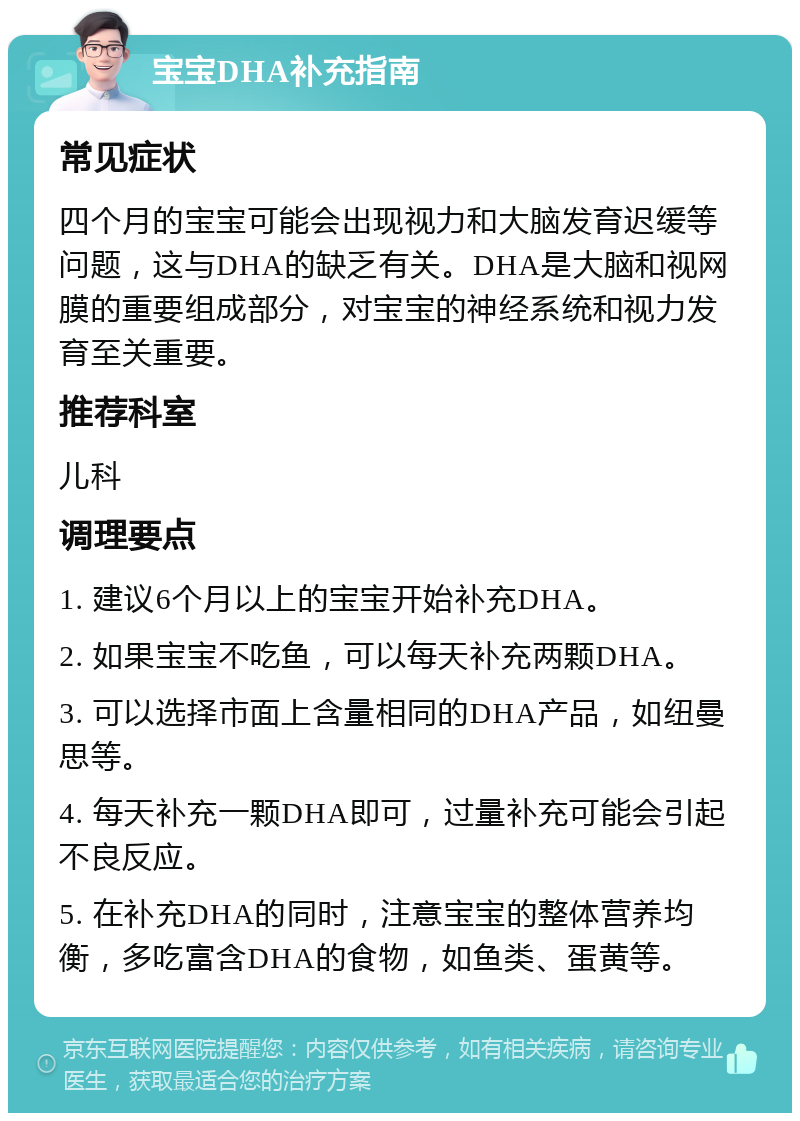 宝宝DHA补充指南 常见症状 四个月的宝宝可能会出现视力和大脑发育迟缓等问题，这与DHA的缺乏有关。DHA是大脑和视网膜的重要组成部分，对宝宝的神经系统和视力发育至关重要。 推荐科室 儿科 调理要点 1. 建议6个月以上的宝宝开始补充DHA。 2. 如果宝宝不吃鱼，可以每天补充两颗DHA。 3. 可以选择市面上含量相同的DHA产品，如纽曼思等。 4. 每天补充一颗DHA即可，过量补充可能会引起不良反应。 5. 在补充DHA的同时，注意宝宝的整体营养均衡，多吃富含DHA的食物，如鱼类、蛋黄等。