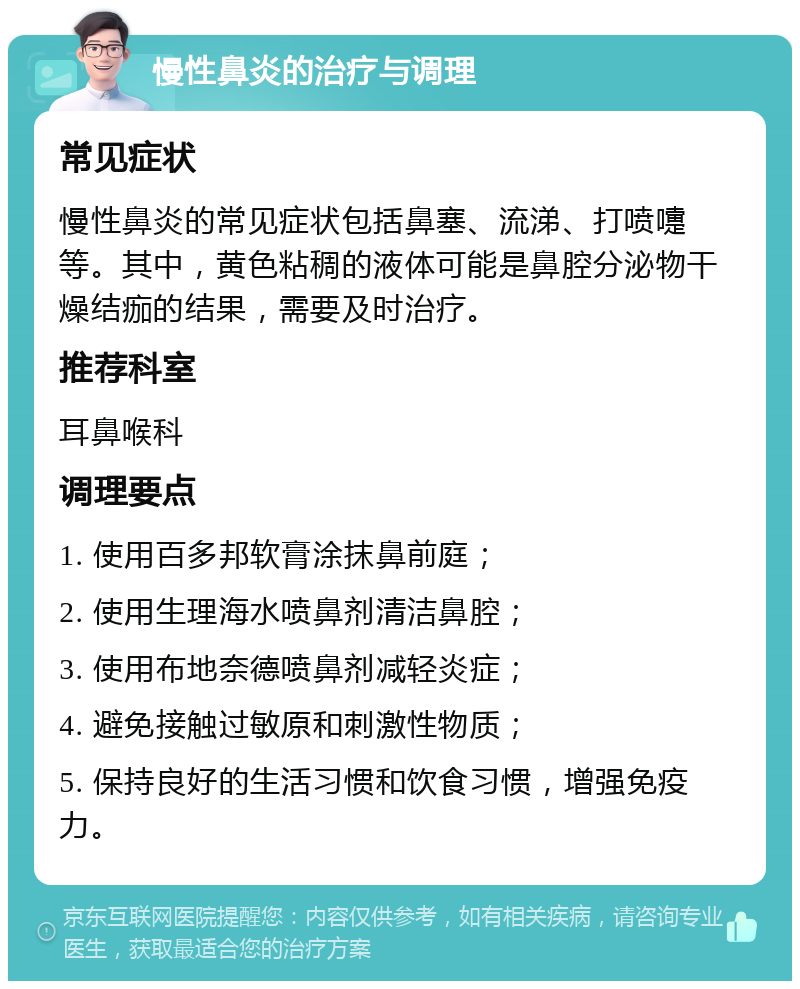 慢性鼻炎的治疗与调理 常见症状 慢性鼻炎的常见症状包括鼻塞、流涕、打喷嚏等。其中，黄色粘稠的液体可能是鼻腔分泌物干燥结痂的结果，需要及时治疗。 推荐科室 耳鼻喉科 调理要点 1. 使用百多邦软膏涂抹鼻前庭； 2. 使用生理海水喷鼻剂清洁鼻腔； 3. 使用布地奈德喷鼻剂减轻炎症； 4. 避免接触过敏原和刺激性物质； 5. 保持良好的生活习惯和饮食习惯，增强免疫力。