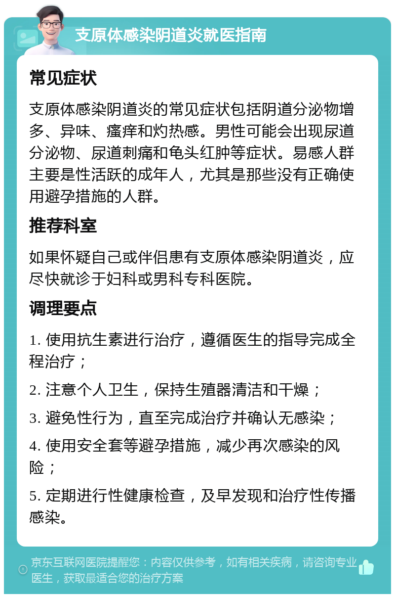 支原体感染阴道炎就医指南 常见症状 支原体感染阴道炎的常见症状包括阴道分泌物增多、异味、瘙痒和灼热感。男性可能会出现尿道分泌物、尿道刺痛和龟头红肿等症状。易感人群主要是性活跃的成年人，尤其是那些没有正确使用避孕措施的人群。 推荐科室 如果怀疑自己或伴侣患有支原体感染阴道炎，应尽快就诊于妇科或男科专科医院。 调理要点 1. 使用抗生素进行治疗，遵循医生的指导完成全程治疗； 2. 注意个人卫生，保持生殖器清洁和干燥； 3. 避免性行为，直至完成治疗并确认无感染； 4. 使用安全套等避孕措施，减少再次感染的风险； 5. 定期进行性健康检查，及早发现和治疗性传播感染。