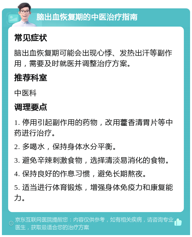 脑出血恢复期的中医治疗指南 常见症状 脑出血恢复期可能会出现心悸、发热出汗等副作用，需要及时就医并调整治疗方案。 推荐科室 中医科 调理要点 1. 停用引起副作用的药物，改用藿香清胃片等中药进行治疗。 2. 多喝水，保持身体水分平衡。 3. 避免辛辣刺激食物，选择清淡易消化的食物。 4. 保持良好的作息习惯，避免长期熬夜。 5. 适当进行体育锻炼，增强身体免疫力和康复能力。