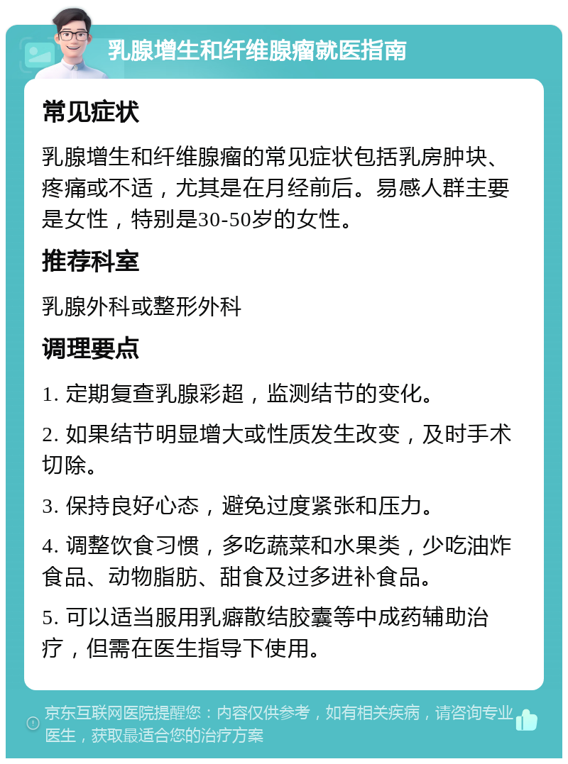 乳腺增生和纤维腺瘤就医指南 常见症状 乳腺增生和纤维腺瘤的常见症状包括乳房肿块、疼痛或不适，尤其是在月经前后。易感人群主要是女性，特别是30-50岁的女性。 推荐科室 乳腺外科或整形外科 调理要点 1. 定期复查乳腺彩超，监测结节的变化。 2. 如果结节明显增大或性质发生改变，及时手术切除。 3. 保持良好心态，避免过度紧张和压力。 4. 调整饮食习惯，多吃蔬菜和水果类，少吃油炸食品、动物脂肪、甜食及过多进补食品。 5. 可以适当服用乳癖散结胶囊等中成药辅助治疗，但需在医生指导下使用。