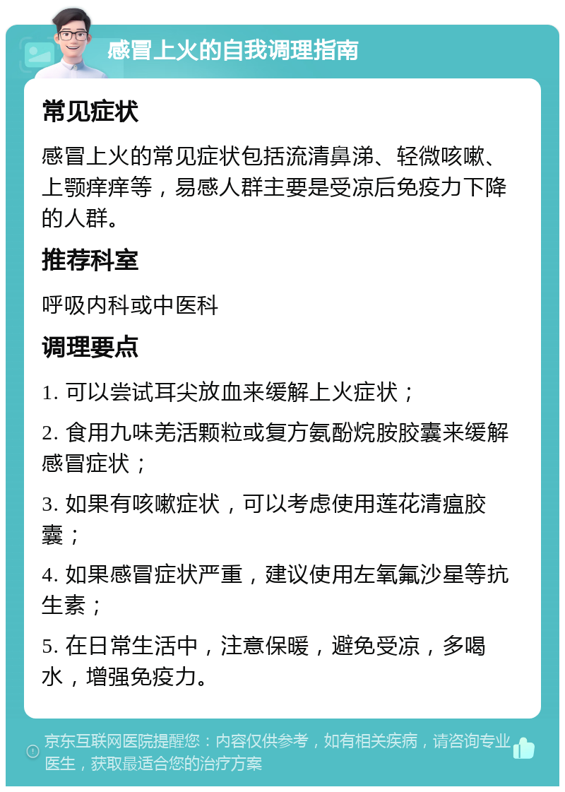 感冒上火的自我调理指南 常见症状 感冒上火的常见症状包括流清鼻涕、轻微咳嗽、上颚痒痒等，易感人群主要是受凉后免疫力下降的人群。 推荐科室 呼吸内科或中医科 调理要点 1. 可以尝试耳尖放血来缓解上火症状； 2. 食用九味羌活颗粒或复方氨酚烷胺胶囊来缓解感冒症状； 3. 如果有咳嗽症状，可以考虑使用莲花清瘟胶囊； 4. 如果感冒症状严重，建议使用左氧氟沙星等抗生素； 5. 在日常生活中，注意保暖，避免受凉，多喝水，增强免疫力。