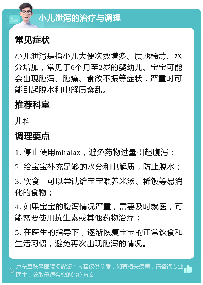 小儿泄泻的治疗与调理 常见症状 小儿泄泻是指小儿大便次数增多、质地稀薄、水分增加，常见于6个月至2岁的婴幼儿。宝宝可能会出现腹泻、腹痛、食欲不振等症状，严重时可能引起脱水和电解质紊乱。 推荐科室 儿科 调理要点 1. 停止使用miralax，避免药物过量引起腹泻； 2. 给宝宝补充足够的水分和电解质，防止脱水； 3. 饮食上可以尝试给宝宝喂养米汤、稀饭等易消化的食物； 4. 如果宝宝的腹泻情况严重，需要及时就医，可能需要使用抗生素或其他药物治疗； 5. 在医生的指导下，逐渐恢复宝宝的正常饮食和生活习惯，避免再次出现腹泻的情况。