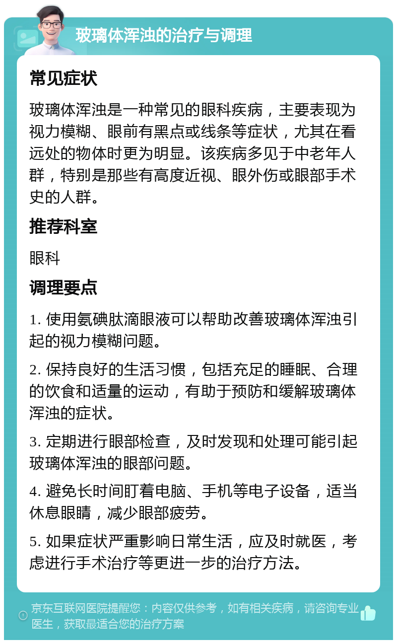 玻璃体浑浊的治疗与调理 常见症状 玻璃体浑浊是一种常见的眼科疾病，主要表现为视力模糊、眼前有黑点或线条等症状，尤其在看远处的物体时更为明显。该疾病多见于中老年人群，特别是那些有高度近视、眼外伤或眼部手术史的人群。 推荐科室 眼科 调理要点 1. 使用氨碘肽滴眼液可以帮助改善玻璃体浑浊引起的视力模糊问题。 2. 保持良好的生活习惯，包括充足的睡眠、合理的饮食和适量的运动，有助于预防和缓解玻璃体浑浊的症状。 3. 定期进行眼部检查，及时发现和处理可能引起玻璃体浑浊的眼部问题。 4. 避免长时间盯着电脑、手机等电子设备，适当休息眼睛，减少眼部疲劳。 5. 如果症状严重影响日常生活，应及时就医，考虑进行手术治疗等更进一步的治疗方法。