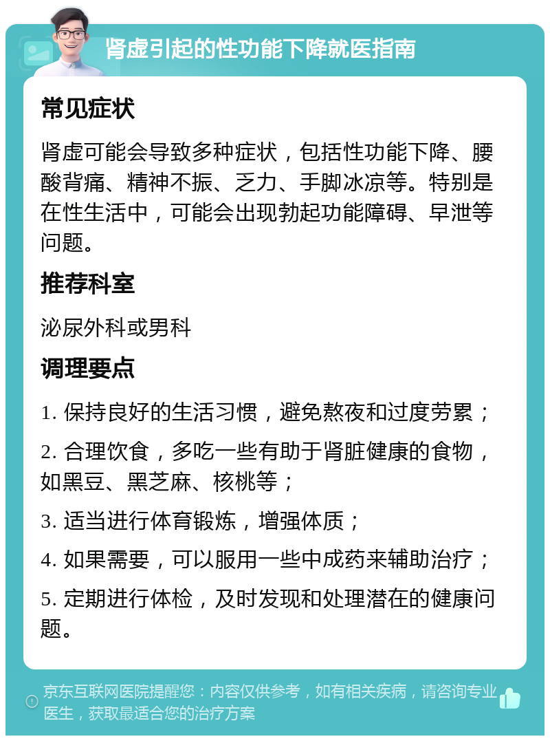 肾虚引起的性功能下降就医指南 常见症状 肾虚可能会导致多种症状，包括性功能下降、腰酸背痛、精神不振、乏力、手脚冰凉等。特别是在性生活中，可能会出现勃起功能障碍、早泄等问题。 推荐科室 泌尿外科或男科 调理要点 1. 保持良好的生活习惯，避免熬夜和过度劳累； 2. 合理饮食，多吃一些有助于肾脏健康的食物，如黑豆、黑芝麻、核桃等； 3. 适当进行体育锻炼，增强体质； 4. 如果需要，可以服用一些中成药来辅助治疗； 5. 定期进行体检，及时发现和处理潜在的健康问题。