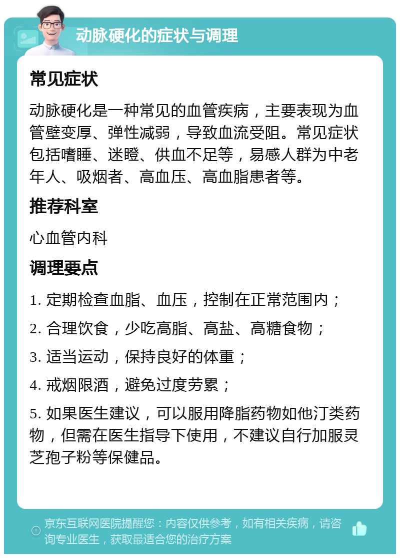 动脉硬化的症状与调理 常见症状 动脉硬化是一种常见的血管疾病，主要表现为血管壁变厚、弹性减弱，导致血流受阻。常见症状包括嗜睡、迷瞪、供血不足等，易感人群为中老年人、吸烟者、高血压、高血脂患者等。 推荐科室 心血管内科 调理要点 1. 定期检查血脂、血压，控制在正常范围内； 2. 合理饮食，少吃高脂、高盐、高糖食物； 3. 适当运动，保持良好的体重； 4. 戒烟限酒，避免过度劳累； 5. 如果医生建议，可以服用降脂药物如他汀类药物，但需在医生指导下使用，不建议自行加服灵芝孢子粉等保健品。