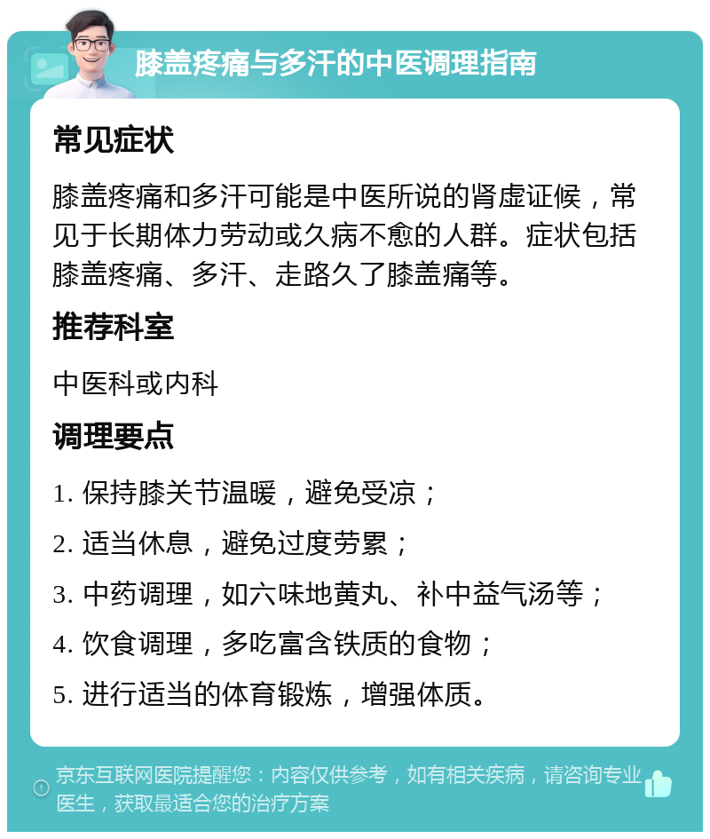 膝盖疼痛与多汗的中医调理指南 常见症状 膝盖疼痛和多汗可能是中医所说的肾虚证候，常见于长期体力劳动或久病不愈的人群。症状包括膝盖疼痛、多汗、走路久了膝盖痛等。 推荐科室 中医科或内科 调理要点 1. 保持膝关节温暖，避免受凉； 2. 适当休息，避免过度劳累； 3. 中药调理，如六味地黄丸、补中益气汤等； 4. 饮食调理，多吃富含铁质的食物； 5. 进行适当的体育锻炼，增强体质。