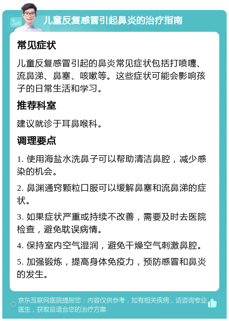 儿童反复感冒引起鼻炎的治疗指南 常见症状 儿童反复感冒引起的鼻炎常见症状包括打喷嚏、流鼻涕、鼻塞、咳嗽等。这些症状可能会影响孩子的日常生活和学习。 推荐科室 建议就诊于耳鼻喉科。 调理要点 1. 使用海盐水洗鼻子可以帮助清洁鼻腔，减少感染的机会。 2. 鼻渊通窍颗粒口服可以缓解鼻塞和流鼻涕的症状。 3. 如果症状严重或持续不改善，需要及时去医院检查，避免耽误病情。 4. 保持室内空气湿润，避免干燥空气刺激鼻腔。 5. 加强锻炼，提高身体免疫力，预防感冒和鼻炎的发生。