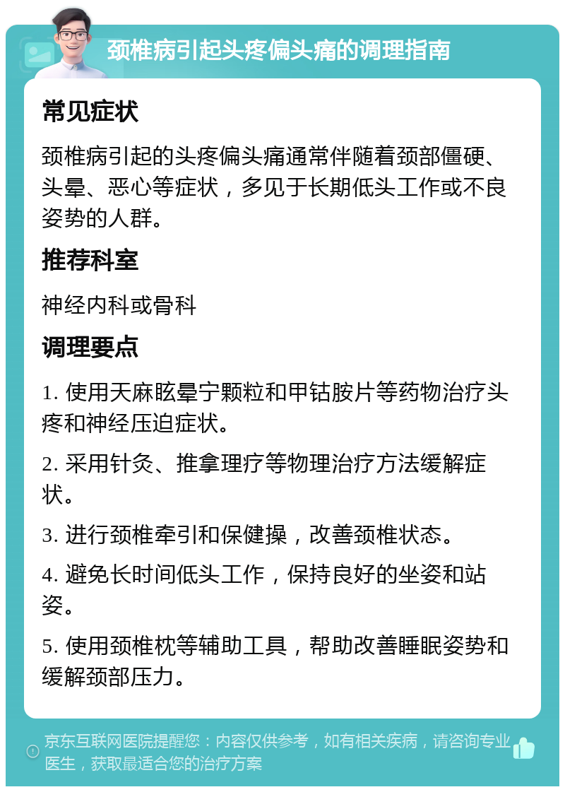 颈椎病引起头疼偏头痛的调理指南 常见症状 颈椎病引起的头疼偏头痛通常伴随着颈部僵硬、头晕、恶心等症状，多见于长期低头工作或不良姿势的人群。 推荐科室 神经内科或骨科 调理要点 1. 使用天麻眩晕宁颗粒和甲钴胺片等药物治疗头疼和神经压迫症状。 2. 采用针灸、推拿理疗等物理治疗方法缓解症状。 3. 进行颈椎牵引和保健操，改善颈椎状态。 4. 避免长时间低头工作，保持良好的坐姿和站姿。 5. 使用颈椎枕等辅助工具，帮助改善睡眠姿势和缓解颈部压力。