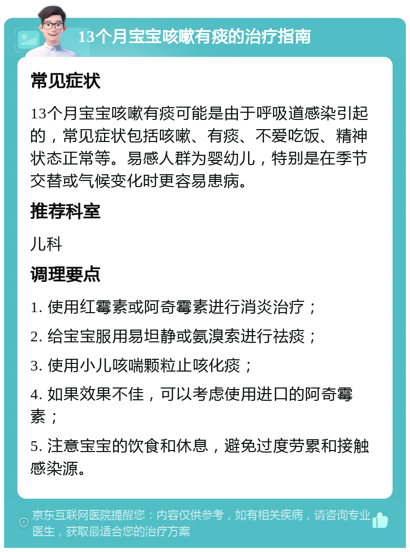 13个月宝宝咳嗽有痰的治疗指南 常见症状 13个月宝宝咳嗽有痰可能是由于呼吸道感染引起的，常见症状包括咳嗽、有痰、不爱吃饭、精神状态正常等。易感人群为婴幼儿，特别是在季节交替或气候变化时更容易患病。 推荐科室 儿科 调理要点 1. 使用红霉素或阿奇霉素进行消炎治疗； 2. 给宝宝服用易坦静或氨溴索进行祛痰； 3. 使用小儿咳喘颗粒止咳化痰； 4. 如果效果不佳，可以考虑使用进口的阿奇霉素； 5. 注意宝宝的饮食和休息，避免过度劳累和接触感染源。