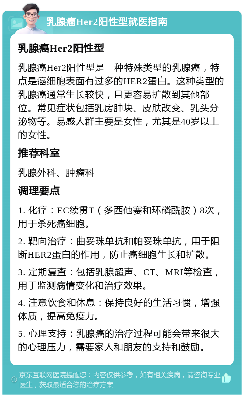 乳腺癌Her2阳性型就医指南 乳腺癌Her2阳性型 乳腺癌Her2阳性型是一种特殊类型的乳腺癌，特点是癌细胞表面有过多的HER2蛋白。这种类型的乳腺癌通常生长较快，且更容易扩散到其他部位。常见症状包括乳房肿块、皮肤改变、乳头分泌物等。易感人群主要是女性，尤其是40岁以上的女性。 推荐科室 乳腺外科、肿瘤科 调理要点 1. 化疗：EC续贯T（多西他赛和环磷酰胺）8次，用于杀死癌细胞。 2. 靶向治疗：曲妥珠单抗和帕妥珠单抗，用于阻断HER2蛋白的作用，防止癌细胞生长和扩散。 3. 定期复查：包括乳腺超声、CT、MRI等检查，用于监测病情变化和治疗效果。 4. 注意饮食和休息：保持良好的生活习惯，增强体质，提高免疫力。 5. 心理支持：乳腺癌的治疗过程可能会带来很大的心理压力，需要家人和朋友的支持和鼓励。