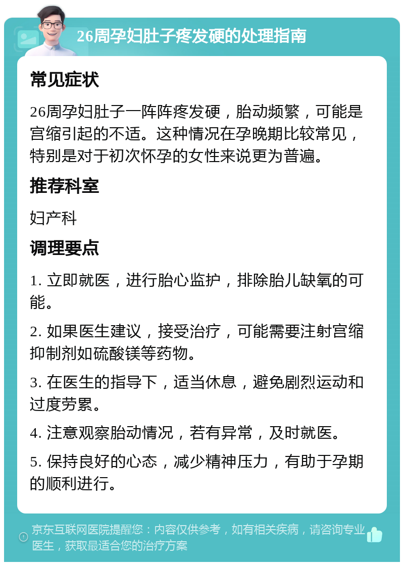 26周孕妇肚子疼发硬的处理指南 常见症状 26周孕妇肚子一阵阵疼发硬，胎动频繁，可能是宫缩引起的不适。这种情况在孕晚期比较常见，特别是对于初次怀孕的女性来说更为普遍。 推荐科室 妇产科 调理要点 1. 立即就医，进行胎心监护，排除胎儿缺氧的可能。 2. 如果医生建议，接受治疗，可能需要注射宫缩抑制剂如硫酸镁等药物。 3. 在医生的指导下，适当休息，避免剧烈运动和过度劳累。 4. 注意观察胎动情况，若有异常，及时就医。 5. 保持良好的心态，减少精神压力，有助于孕期的顺利进行。