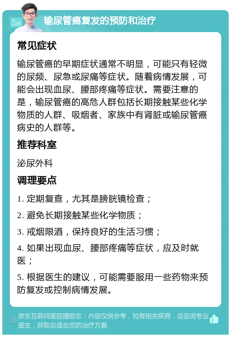 输尿管癌复发的预防和治疗 常见症状 输尿管癌的早期症状通常不明显，可能只有轻微的尿频、尿急或尿痛等症状。随着病情发展，可能会出现血尿、腰部疼痛等症状。需要注意的是，输尿管癌的高危人群包括长期接触某些化学物质的人群、吸烟者、家族中有肾脏或输尿管癌病史的人群等。 推荐科室 泌尿外科 调理要点 1. 定期复查，尤其是膀胱镜检查； 2. 避免长期接触某些化学物质； 3. 戒烟限酒，保持良好的生活习惯； 4. 如果出现血尿、腰部疼痛等症状，应及时就医； 5. 根据医生的建议，可能需要服用一些药物来预防复发或控制病情发展。