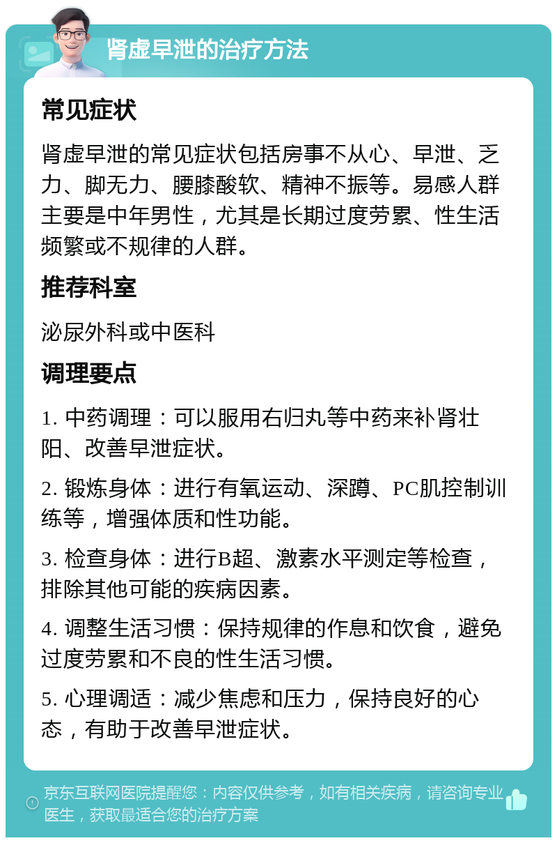 肾虚早泄的治疗方法 常见症状 肾虚早泄的常见症状包括房事不从心、早泄、乏力、脚无力、腰膝酸软、精神不振等。易感人群主要是中年男性，尤其是长期过度劳累、性生活频繁或不规律的人群。 推荐科室 泌尿外科或中医科 调理要点 1. 中药调理：可以服用右归丸等中药来补肾壮阳、改善早泄症状。 2. 锻炼身体：进行有氧运动、深蹲、PC肌控制训练等，增强体质和性功能。 3. 检查身体：进行B超、激素水平测定等检查，排除其他可能的疾病因素。 4. 调整生活习惯：保持规律的作息和饮食，避免过度劳累和不良的性生活习惯。 5. 心理调适：减少焦虑和压力，保持良好的心态，有助于改善早泄症状。