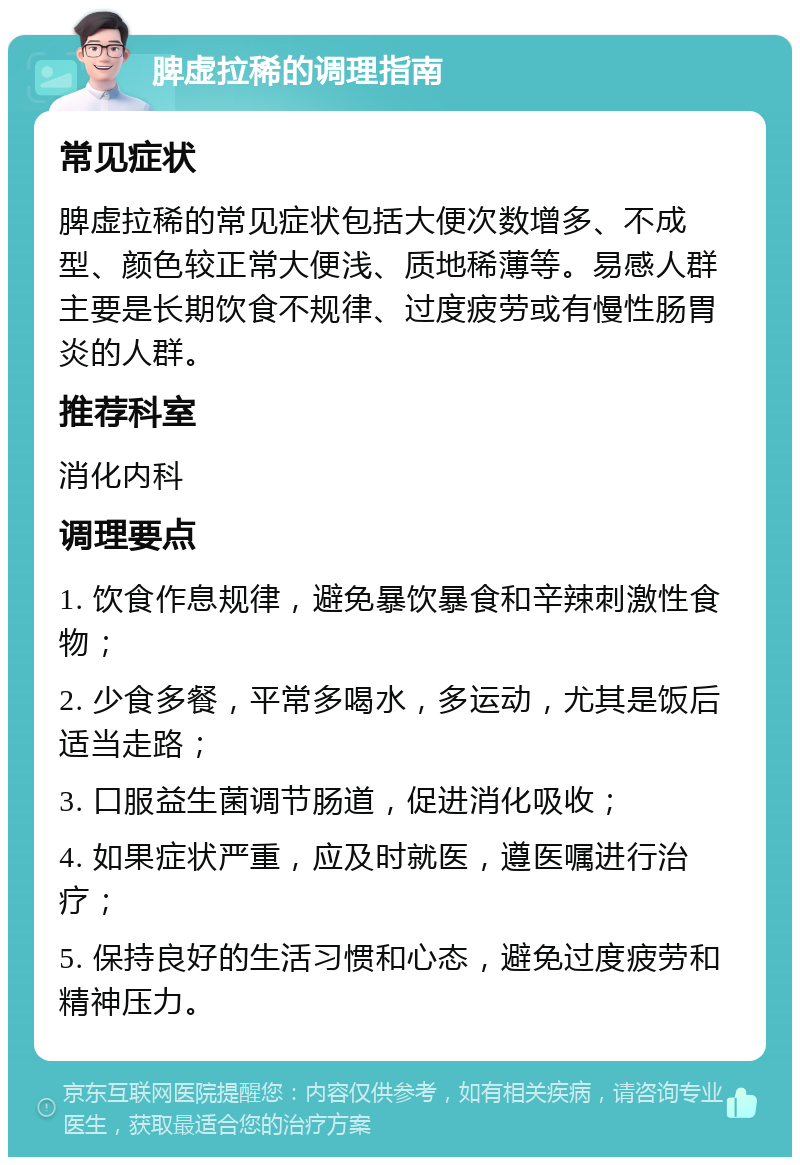 脾虚拉稀的调理指南 常见症状 脾虚拉稀的常见症状包括大便次数增多、不成型、颜色较正常大便浅、质地稀薄等。易感人群主要是长期饮食不规律、过度疲劳或有慢性肠胃炎的人群。 推荐科室 消化内科 调理要点 1. 饮食作息规律，避免暴饮暴食和辛辣刺激性食物； 2. 少食多餐，平常多喝水，多运动，尤其是饭后适当走路； 3. 口服益生菌调节肠道，促进消化吸收； 4. 如果症状严重，应及时就医，遵医嘱进行治疗； 5. 保持良好的生活习惯和心态，避免过度疲劳和精神压力。