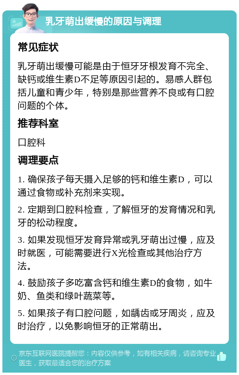 乳牙萌出缓慢的原因与调理 常见症状 乳牙萌出缓慢可能是由于恒牙牙根发育不完全、缺钙或维生素D不足等原因引起的。易感人群包括儿童和青少年，特别是那些营养不良或有口腔问题的个体。 推荐科室 口腔科 调理要点 1. 确保孩子每天摄入足够的钙和维生素D，可以通过食物或补充剂来实现。 2. 定期到口腔科检查，了解恒牙的发育情况和乳牙的松动程度。 3. 如果发现恒牙发育异常或乳牙萌出过慢，应及时就医，可能需要进行X光检查或其他治疗方法。 4. 鼓励孩子多吃富含钙和维生素D的食物，如牛奶、鱼类和绿叶蔬菜等。 5. 如果孩子有口腔问题，如龋齿或牙周炎，应及时治疗，以免影响恒牙的正常萌出。