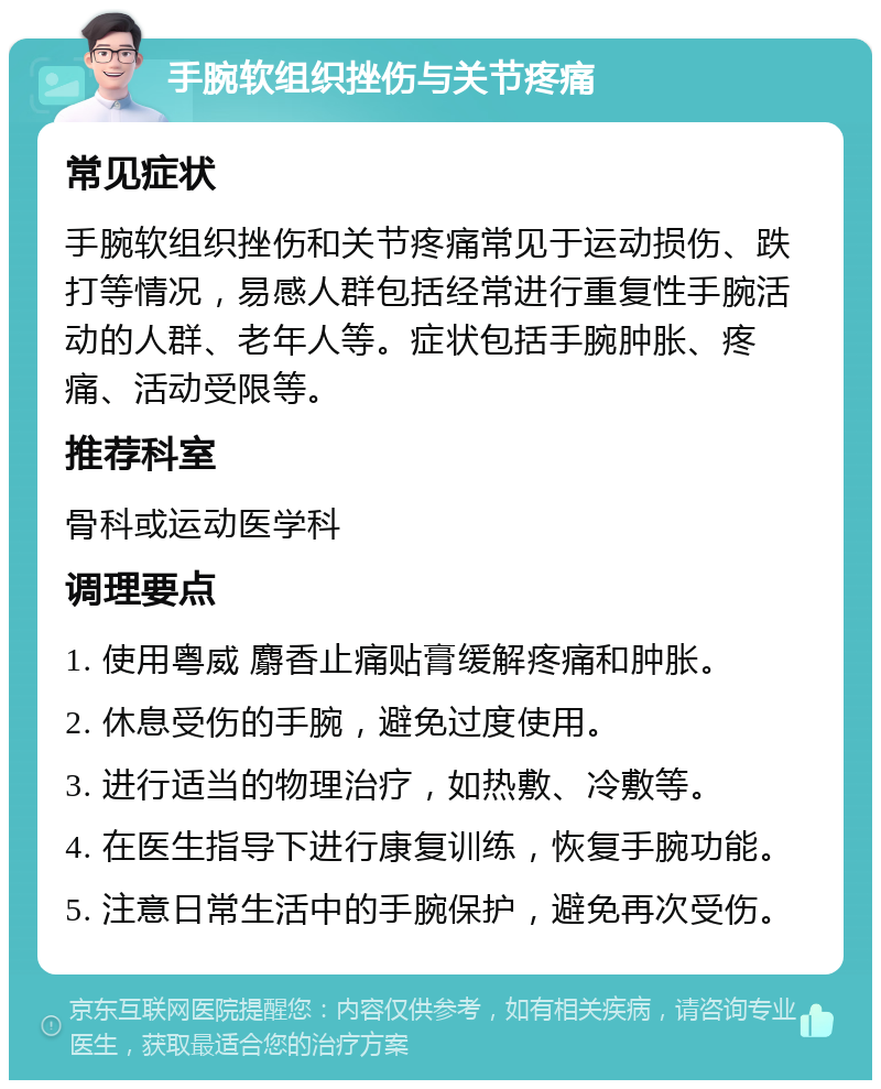 手腕软组织挫伤与关节疼痛 常见症状 手腕软组织挫伤和关节疼痛常见于运动损伤、跌打等情况，易感人群包括经常进行重复性手腕活动的人群、老年人等。症状包括手腕肿胀、疼痛、活动受限等。 推荐科室 骨科或运动医学科 调理要点 1. 使用粤威 麝香止痛贴膏缓解疼痛和肿胀。 2. 休息受伤的手腕，避免过度使用。 3. 进行适当的物理治疗，如热敷、冷敷等。 4. 在医生指导下进行康复训练，恢复手腕功能。 5. 注意日常生活中的手腕保护，避免再次受伤。