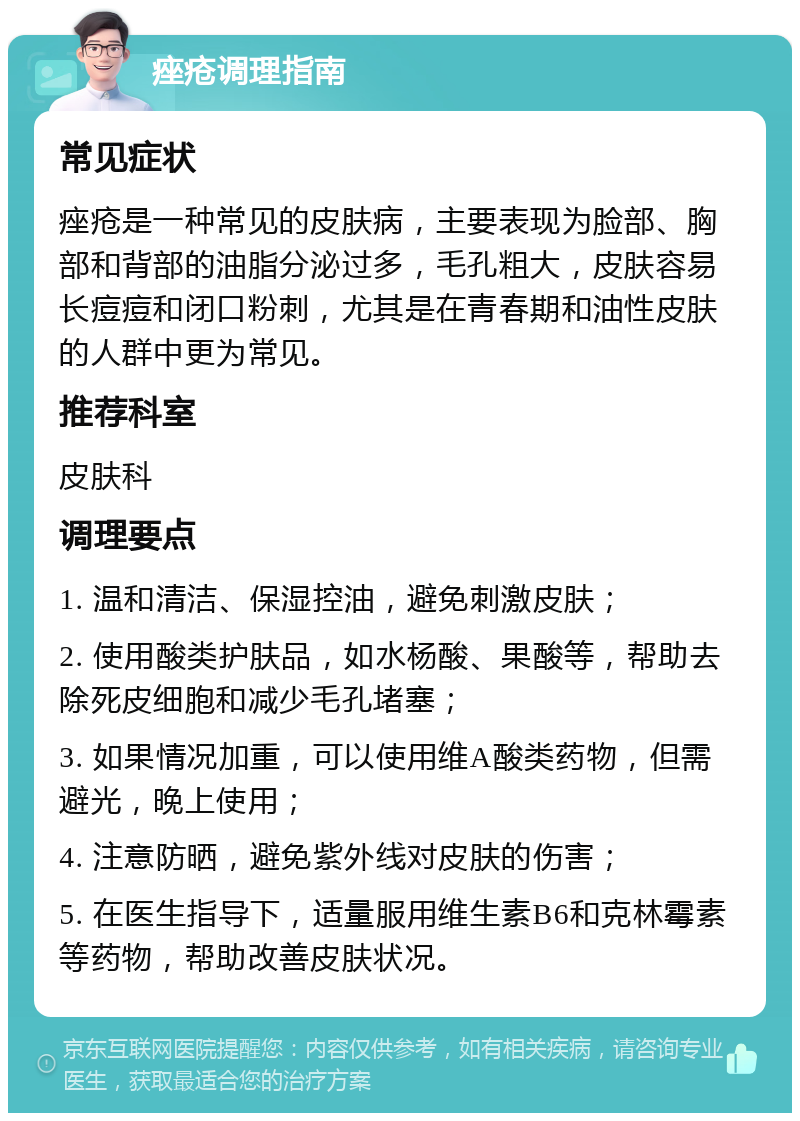 痤疮调理指南 常见症状 痤疮是一种常见的皮肤病，主要表现为脸部、胸部和背部的油脂分泌过多，毛孔粗大，皮肤容易长痘痘和闭口粉刺，尤其是在青春期和油性皮肤的人群中更为常见。 推荐科室 皮肤科 调理要点 1. 温和清洁、保湿控油，避免刺激皮肤； 2. 使用酸类护肤品，如水杨酸、果酸等，帮助去除死皮细胞和减少毛孔堵塞； 3. 如果情况加重，可以使用维A酸类药物，但需避光，晚上使用； 4. 注意防晒，避免紫外线对皮肤的伤害； 5. 在医生指导下，适量服用维生素B6和克林霉素等药物，帮助改善皮肤状况。