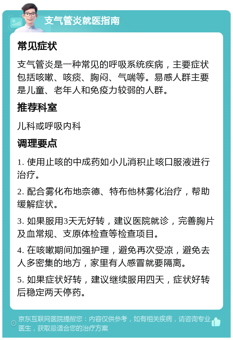 支气管炎就医指南 常见症状 支气管炎是一种常见的呼吸系统疾病，主要症状包括咳嗽、咳痰、胸闷、气喘等。易感人群主要是儿童、老年人和免疫力较弱的人群。 推荐科室 儿科或呼吸内科 调理要点 1. 使用止咳的中成药如小儿消积止咳口服液进行治疗。 2. 配合雾化布地奈德、特布他林雾化治疗，帮助缓解症状。 3. 如果服用3天无好转，建议医院就诊，完善胸片及血常规、支原体检查等检查项目。 4. 在咳嗽期间加强护理，避免再次受凉，避免去人多密集的地方，家里有人感冒就要隔离。 5. 如果症状好转，建议继续服用四天，症状好转后稳定两天停药。