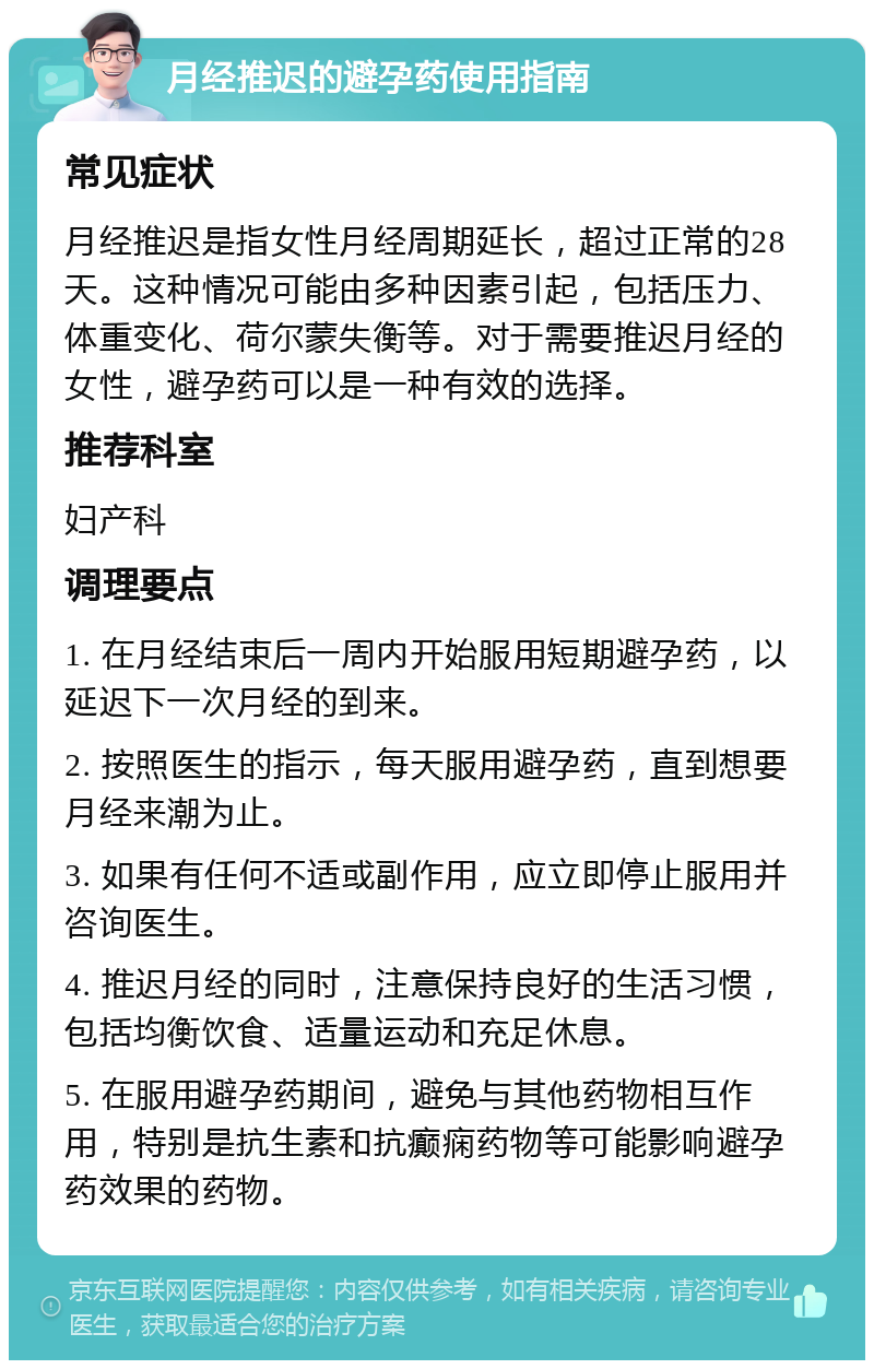 月经推迟的避孕药使用指南 常见症状 月经推迟是指女性月经周期延长，超过正常的28天。这种情况可能由多种因素引起，包括压力、体重变化、荷尔蒙失衡等。对于需要推迟月经的女性，避孕药可以是一种有效的选择。 推荐科室 妇产科 调理要点 1. 在月经结束后一周内开始服用短期避孕药，以延迟下一次月经的到来。 2. 按照医生的指示，每天服用避孕药，直到想要月经来潮为止。 3. 如果有任何不适或副作用，应立即停止服用并咨询医生。 4. 推迟月经的同时，注意保持良好的生活习惯，包括均衡饮食、适量运动和充足休息。 5. 在服用避孕药期间，避免与其他药物相互作用，特别是抗生素和抗癫痫药物等可能影响避孕药效果的药物。