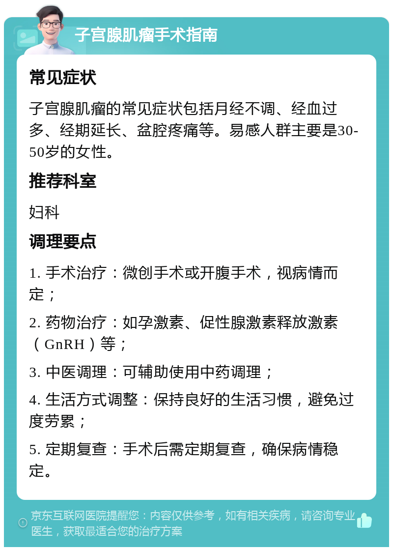 子宫腺肌瘤手术指南 常见症状 子宫腺肌瘤的常见症状包括月经不调、经血过多、经期延长、盆腔疼痛等。易感人群主要是30-50岁的女性。 推荐科室 妇科 调理要点 1. 手术治疗：微创手术或开腹手术，视病情而定； 2. 药物治疗：如孕激素、促性腺激素释放激素（GnRH）等； 3. 中医调理：可辅助使用中药调理； 4. 生活方式调整：保持良好的生活习惯，避免过度劳累； 5. 定期复查：手术后需定期复查，确保病情稳定。