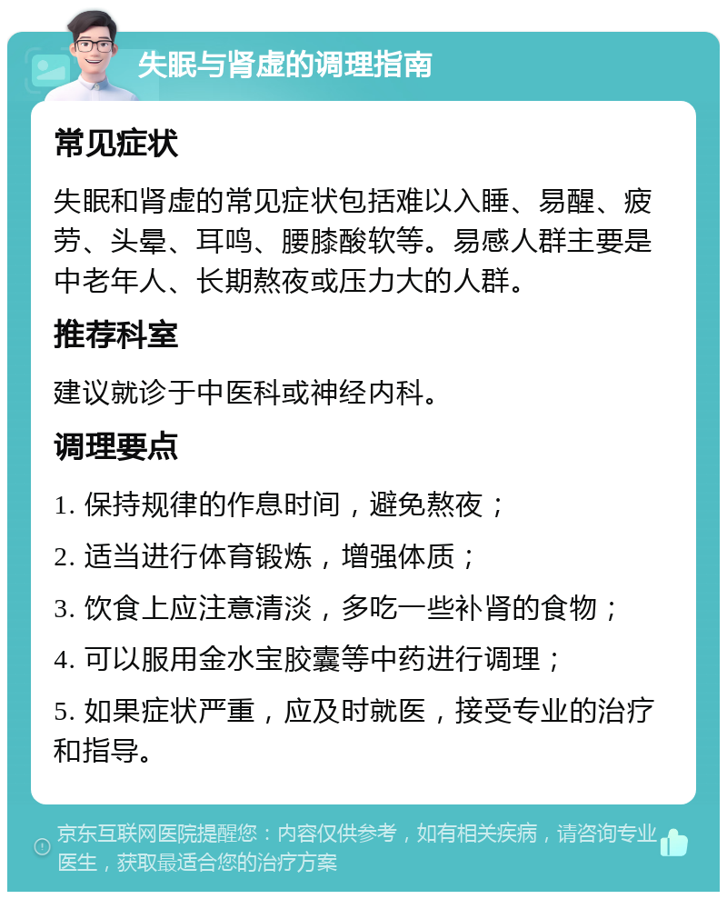 失眠与肾虚的调理指南 常见症状 失眠和肾虚的常见症状包括难以入睡、易醒、疲劳、头晕、耳鸣、腰膝酸软等。易感人群主要是中老年人、长期熬夜或压力大的人群。 推荐科室 建议就诊于中医科或神经内科。 调理要点 1. 保持规律的作息时间，避免熬夜； 2. 适当进行体育锻炼，增强体质； 3. 饮食上应注意清淡，多吃一些补肾的食物； 4. 可以服用金水宝胶囊等中药进行调理； 5. 如果症状严重，应及时就医，接受专业的治疗和指导。